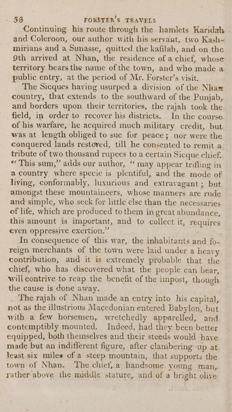 Continuing his route through the hamlets Karidah ~ and Coleroon, our author with his servant, two Kash- mirians and a Sunasse, quitted the kafilah, and on the Oth arrived at Nhan, the residence of a chief, whose territory bears the name of the town, and who made a public entry, at the period of Mr. Forster’s visit. The Sicques having usurped a division of the Nhaw country, that extends to the southward of the Punjab, and borders upon their territories, the rajah took the field, in order to recover his districts. In the course. of his warfare, he acquired much military credit, but» was at length obliged to sue for peace; nor were the conquered lands restored, till he consented to remit a tribute of two thousand rupees &lt; a certain Sicque chief. «‘ This sum,” adds our author, “ may appear trifling in a country where specie is plentiful, and the mode of living, conformably, luxurious and extravagant ; but amongst these mountaineers, whose manners are rude and simple, who seek for little else than the necessaries of life, which are produced to them in great abundance, this amount is important, and to collect it, inaaes even oppressive exertion.” In consequence of this war, the inhabitants and fo- reign merchants of the town were laid under a heavy contribution, and it is extremely probable that the chief, who has discovered what the people can bear, will contrive to reap the benefit of the impost, though. the cause is done away. ‘The rajah of Nhan made an entry into his capital, not as the illustrious Macedonian entered Babylon, but with a few horsemen, wretchedly apparelled, and contemptibly mounted. Indeed, had they been better equipped, both themselves and their steeds would have made but an indifferent figure, after clambering -up at. least six miles of a steep mountain, that supports the town of Nhan. The chief,.a handsome young man, rather above the middle stature, and of a bright olive