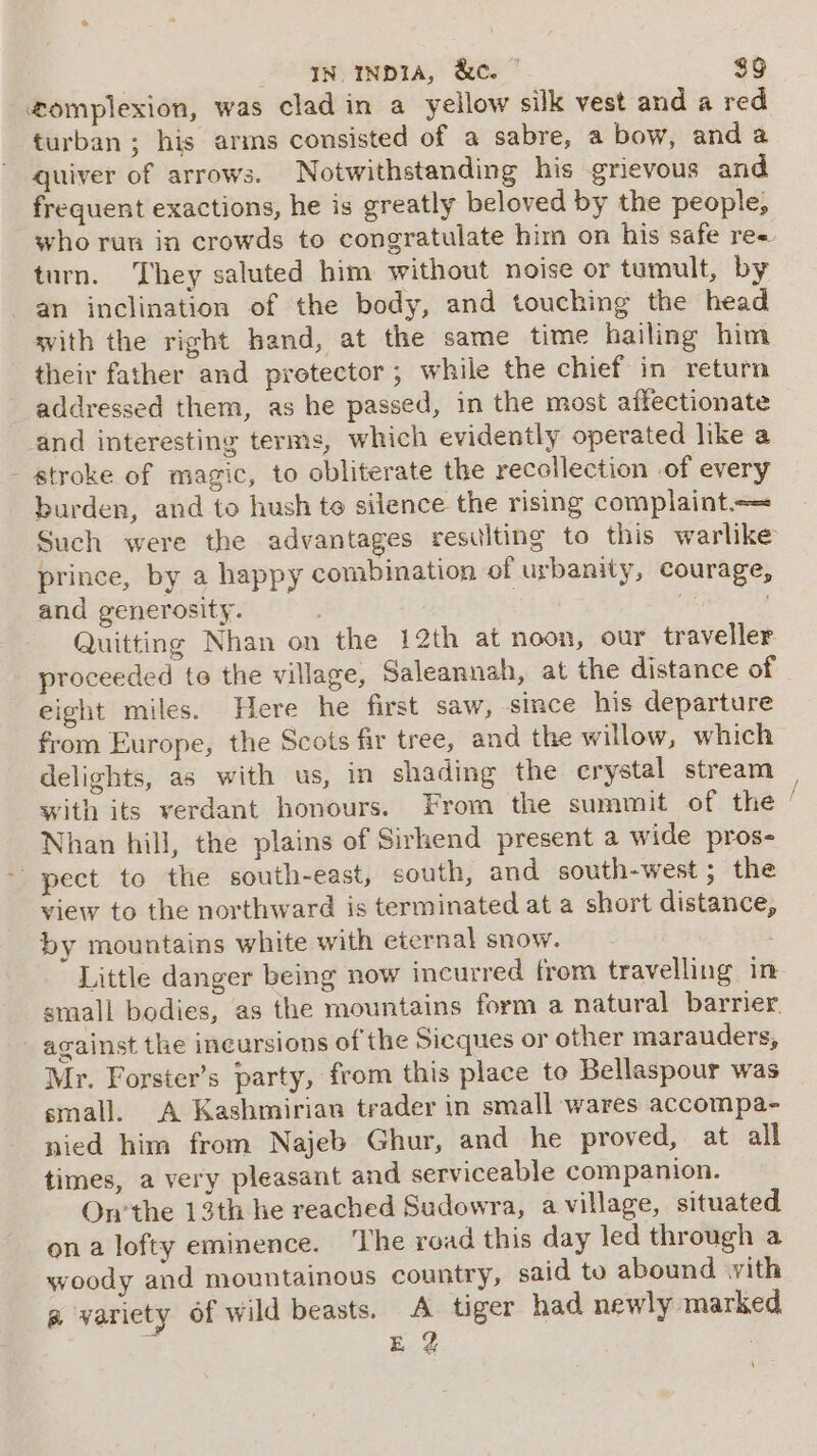 gomplexion, was clad in a yellow silk vest and a red turban ; his arms consisted of a sabre, a bow, anda quiver of arrows. Notwithstanding his grievous and frequent exactions, he is greatly beloved by the people, turn. They saluted him without noise or tumult, by an inclination of the body, and touching the head with the right hand, at the same time hailing him their father and protector; while the chief in return addressed them, as he passed, in the most affectionate and interesting terms, which evidently operated like a - stroke of magic, to obliterate the recollection of every burden, and to hush te silence the rising complaint prince, by a happy combination of urbanity, courage, and generosity. . bi Quitting Nhan on the 12th at noon, our traveller proceeded to the village, Saleannah, at the distance of eight miles. Here he first saw, since his departure from Europe, the Scots fir tree, and the willow, which delights, as with us, in shading the crystal stream with its verdant honours. From the summit of the Nhan hill, the plains of Sirhend present a wide pros- - pect to the south-east, south, and south-west ; the view to the northward is terminated at a short distance, by mountains white with eternal snow. | Little danger being now incurred from travelling in small bodies, as the mountains form a natural barrier. against the ineursions of the Sicques or other marauders, Mr. Forster’s party, from this place to Bellaspour was small. A Kashmirian trader in small wares accompa- nied him from Najeb Ghur, and he proved, at all times, a very pleasant and serviceable companion. On’the 13th he reached Sudowra, a village, situated on a lofty eminence. ‘The road this day led through a woody and mountainous country, said to abound vith g variety of wild beasts, A tiger had newly marked § Eg ; ag