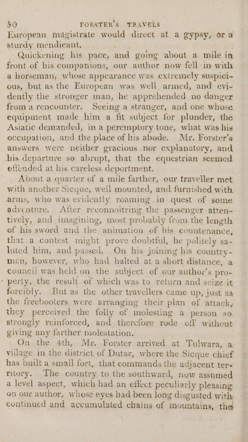 European magistrate would direct at a gypsy, or @ sturdy mendieant. . Quickening his pace; and going about a mile in a horseman, whose appearance was extremely suspici- ous, but as the European was well armed, and evi- dently the stronger man, he apprehended no danger &gt; equipment made him a fit subject for plunder, the Asiatic demanded, in a peremptory tone, what was his occupation, and the place of his abode. Mr. Forster’s answers were neither gracious nor explanatory, and oficnded at his careless deportment. About a quarter of a mile farther, our traveller met with another Sicque, well mounted, and furnished with arms, whe was evidently roaming in quest of some adventure. After reconnoitring the passenger atten- tively, and imagining, most probably from the length of his sword and the animation of his countenance, that a contest might prove doubtful, he politely sa- luted him, and passed. On his joining his country- men, however, who had halted at a short distance, a council was held on the subject of our author’s pro- perty, the result of which was to return and seize it forcibly. But as the other travellers came up, just as the freebooters were arranging their plan of attack, they perceived the folly of molesting a person so strongly reinforced, and therefore rode off without giving any farther molestation. On the 4th, Mr. Forster arrived at Tulwara, a. village in the district of Dutar, where the Sicque chief has built a small fort, that commands the adjacent ter- ritory. The country to the southward, now assumed a level aspect, which had an effect peculiarly pleasing on our author, whese eyes had been long disgusted with, continued and accumulated chains of mountains, the