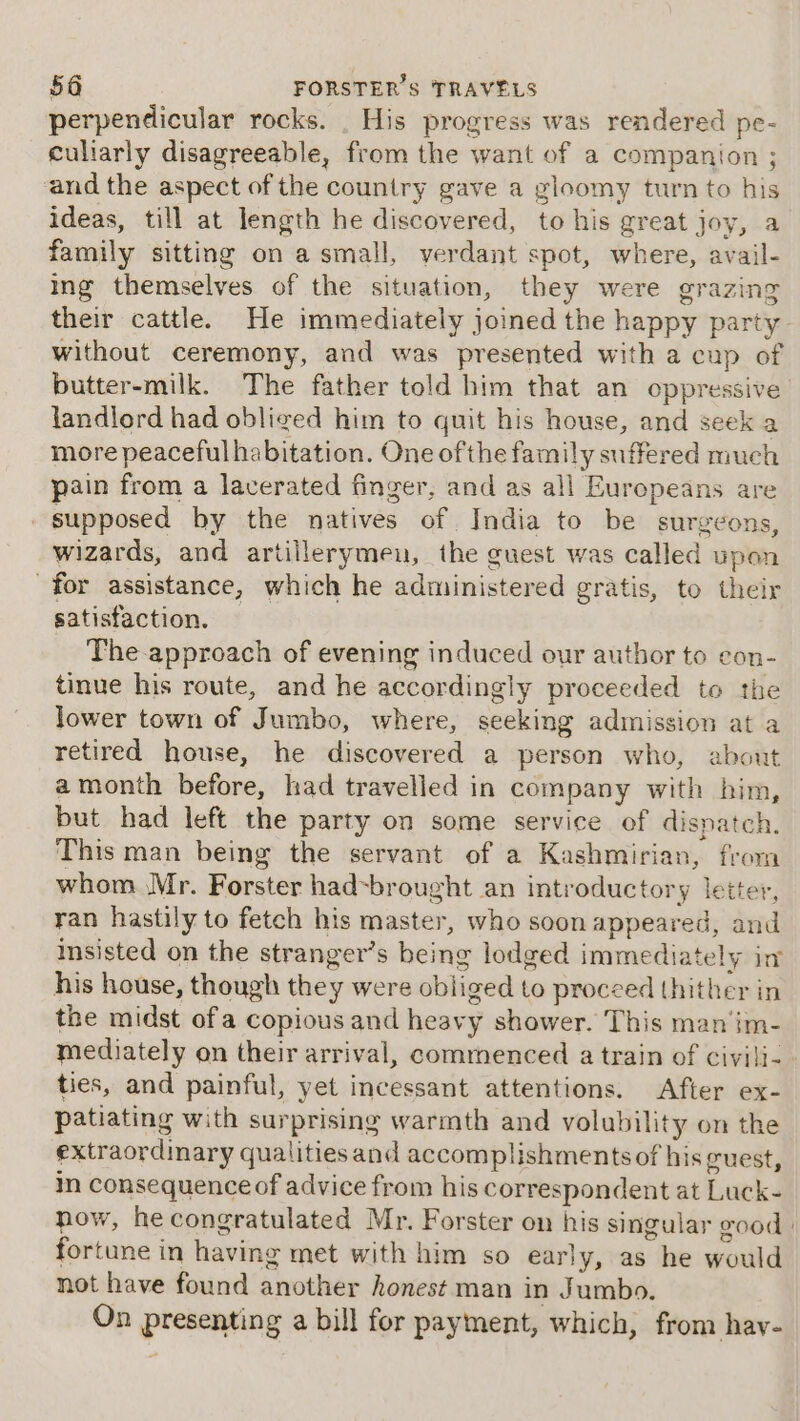 perpendicular rocks. _ His progress was rendered pe- culiarly disagreeable, from the want of a companion ; and the aspect of the country gave a gloomy turn to his ideas, till at length he discovered, to his great joy, a family sitting on asmall, ver dant spot, where, avail- ing themselves of the situation, they were grazing their cattle. He immediately joined the happy party - without ceremony, and was presented with a cup of butter-milk. The father told him that an oppressive landlord had obliged him to quit his house, and seek more peaceful habitation. One ofthe family suffered much pain from a laverated finger, and as all Europeans are supposed by the natives of India to be surgeons, wizards, and artillerymen, the guest was called upon for assistance, which he administered gratis, to their satisfaction. The-approach of evening induced our author to eon- tinue his route, and he accordingly proceeded to the lower town of Jumbo, where, seeking admission at a retired house, he discovered a person who, about a month before, had travelled in company with him, but had left the party on some service of dispatch. This man being the servant of a Kashmirian, from whom Mr. Forster had~brought an introductory letter, ran hastily to fetch his master, who soon appeared, and insisted on the stranger’s being lodged immediately in his house, though they were oblig ed to proceed thither in the midst ofa copious and heavy shower. This man im- mediately on their arrival, commenced a train of civili- ties, and painful, yet incessant attentions. After ex- patiating with surprising warmth and volubility on the extraordinary qualities and accomplishmentsof his guest, in consequence of advice from his correspondent at Luck- now, he congratulated Mr. Forster on his singular good | fortune in having met with him so early, as he would not have found another honest man in Jumbo. On presenting a bill for payment, which, from hav-