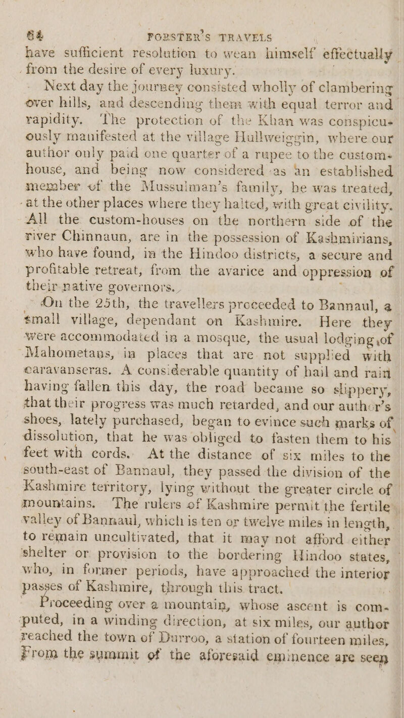 have sufficient resolution to wean himself effectually. . from the desire of every luxury. . Next day the jourwey consisted wholly of clambering over hills, and descending thems: with equal terror and_ rapidity. ‘The protection of the Khan was conspicus ously manifested at the village Hullweiggin, where our author only paid one quarter of a rupee to the customs house, and being now considered as an established member vf the Mussulman’s family, be was treated, ‘at the other places where they halted, with great civility. All the custom-houses on the northern side of the river Chinnaun, are in the possession of Kashmirians, who have found, im the Hindoo districts, a secure and profitable retreat, from the avarice and oppression of their native governors. : On the 25th, the travellers proceeded to Bannaul, a #mall village, dependant on Kashmire. Here they were accommodated in a mosgue, the usual lodging ,of Mahometans, ia places that are not supplied with caravanseras. A cons.derable quantity of hail and rain having fallen this day, the road became so slippery, that their progress was much retarded, and our author’s shoes, lately purchased, began to evince such marks of dissolution, that he was obliged to fasten them to his feet with cords, At the distance of six miles to the south-east of Bannaul, they passed the division of the Kashmire territory, lying without the greater circle of | mountains. The rulers of Kashmire permit the fertile valley of Bannaul, which is ten or twelye miles in length, . to remain uncultivated, that it may not afford either shelter or provision to the bordering Hindoo states, — who, in former periods, have approached the interior passes of Kashmire, through this tract. | 7. roceeding over 2 mountain, whose ascent is com- ‘puted, in a winding direction, at six miles, our author reached the town of Durroo, a station of fourteen miles, From the summit of the aforesaid eminence are seen