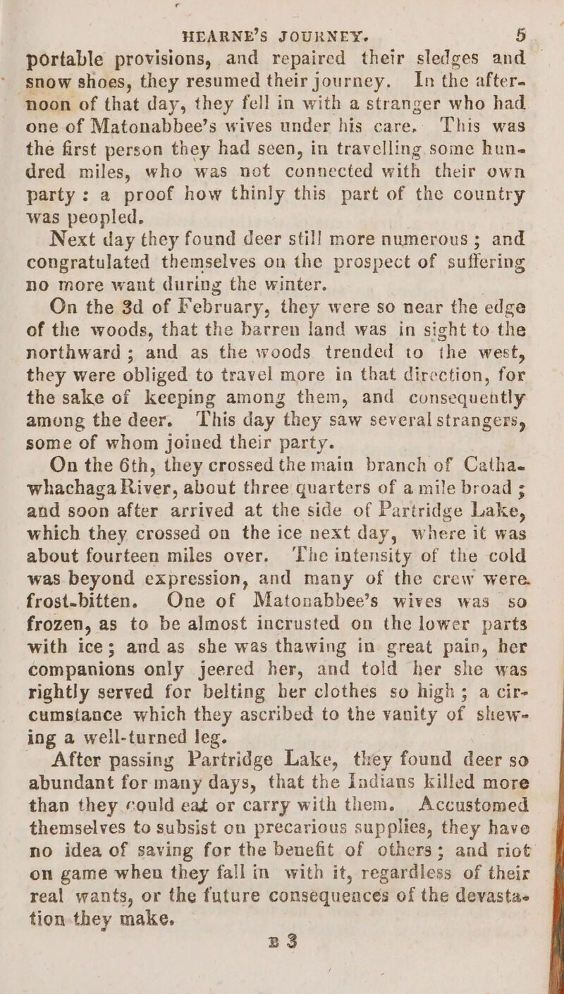 portable provisions, and repaired their sledges and — snow shoes, they resumed their journey, In the after- noon of that day, they fell in with a stranger who had. one of Matonabbee’s wives under his care. This was the first person they had seen, in seein some hune dred miles, who was not connected with their own party : a proof how thinly this part of the country was peopled. Next day they found deer stil] more numerous ; and congratulated themselves on the prospect of suffering no more want during the winter. On the 3d of February, they were so near the edge of the woods, that the barren land was in sight to the northward; and as the woods trended to the west, they were obliged to travel more in that direction, for the sake of keeping among them, and consequently among the deer. ‘This day they saw several strangers, some of whom joined their party. On the 6th, they crossed the main branch of Catha. whachaga River, about three quarters of a mile broad ; and soon after arrived at the side of Partridge Lake, which they crossed on the ice next day, where it was about fourteen miles over. ‘The intensity of the cold was beyond expression, and many of the crew were. frost-bitten. One of Matonabbee’s wives was so frozen, as to be almost incrusted on the lower parts with ice; and as she was thawing in great pain, her companions only jeered her, and told her she was rightly served for belting her clothes so high; a cir- cumstance which they ascribed to the vanity of shew- ing a well-turned leg. After passing Partridge Lake, they found ae rte) abundant for many days, that the Indians killed more than they could eat or carry with them. Accustomed themselves to subsist on precarious supplies, they have on game when they fall in with it, regardless of their real wants, or the future consequences of the devastae tion they make, BS