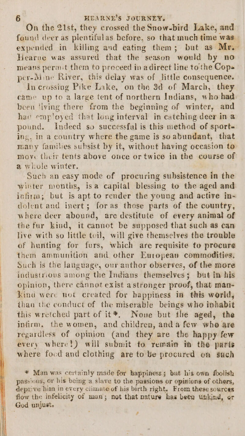 On the 21st, they crossed the Snow-bird Lake, and found deer as plentifulas before, so that much time was expended in killing and eating them; but as Mr.- Hearne was assured that the season would by no means permit them to proceed in adirect line to the Cops per-Mine River, this delay was of little consequence. in crossing Prke Lake, on the 3d of March, they came up to a large tent of northern Indians, who had been ‘iving there from the beginning of winter, and hav emp'oyed that long interval in catching deer in a pound. Indeed so successful is this method of sport ing, in a country where the game is so abundant, that maby familes subsist by it, without having occasion to move their tents above once or twice in the course of a whole winter. Such an easy mode of procuring subsistence in the winter months, isa capital blessing to the aged and infin; but is apt to render the young and active in- dolent and inert; foras those parts of the country, where deer abound, are destitute of every animal of the fur kind, it cannot be supposed that such as can live with so little tcil, will give themselves the trouble of hunting for furs, which are requisite to procure them ammunition and other European commodities. Such is the language, our anthor observes, of the more industrious among the Indians themselves; but in his opinion, there cannot exist astronger proof, that man- kind were not created for happiness in this werld, than the conduct of the miserable beings who inhabit this wretched part of it®, Nowe but the aged, the infirm, the women, and children, anda few who are regardless of opinion (and they are the happy few every where!) will submit to remain im the parts where focd and clothing are tobe procured on Such * Man was certainly made for happiness; but his own foolish passious, or his being a slave to the passions or opinions of others, deprive him in every climate of his birth right. From these sources flow the infelicity of man; not that nature has been unkind, or God unjust. -