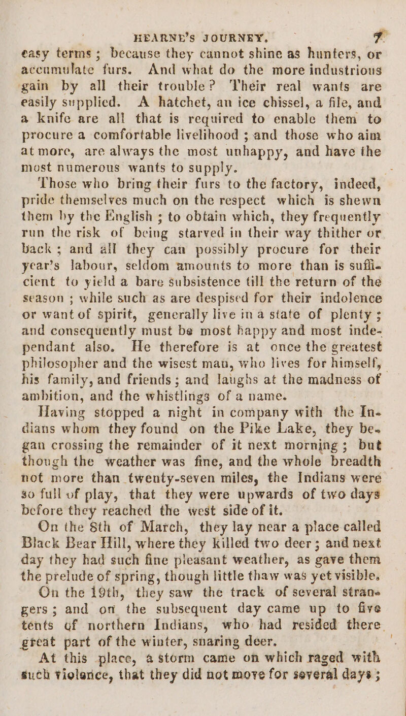 easy terms; because they cannot shine as hunters, or accumulate. furs. And what do the more industrious gain by all their trouble? Their real wants are easily supplied. A hatchet, an ice chissel, a file, and a knife are all that is required to enable them to procure a comfortable livelihood ; and those who aim at more, are always the most unhappy, and have the most numerous wants to supply. Those who bring their furs to the factory, indeed, pride themselves much on the respect which is shewn them hy the English ; to obtain which, they frequently run the risk of being starved in their way thither or back ; and all they can possibly procure for their year’s labour, seldom amounts to more than is suffi- cient to yield a bare subsistence till the return of the season ; while such as are despised for their indolence or want of spirit, generally live ina state of plenty ; and consequently must be most happy and most inde- pendant also. He therefore is at once the greatest philosopher and the wisest man, who lives for himself, his family, and friends ; and laughs at the madness of ambition, and the whistlings of a name. Having stopped a night in company with the In- dians whom they found on the Pike Lake, they be. gan crossing the remainder of it next morning; but though the weather was fine, and the whole breadth — not more than twenty-seven miles, the Indians were so full of play, that they were upwards of two days before they reached the west side of it. On the 8th of March, they lay near a place called Black Bear Hill, where they killed two deer; and next day they had such fine pleasant weather, as gave them the prelude of spring, though little thaw was yet visible. On the 19th, they saw the track of several stran« gers; and on the subsequent day came up to five tents of northern Indians, who had resided there. great part of the winter, snaring deer, At this place, a storm came on which raged with such violence, that they did not move for several days ;