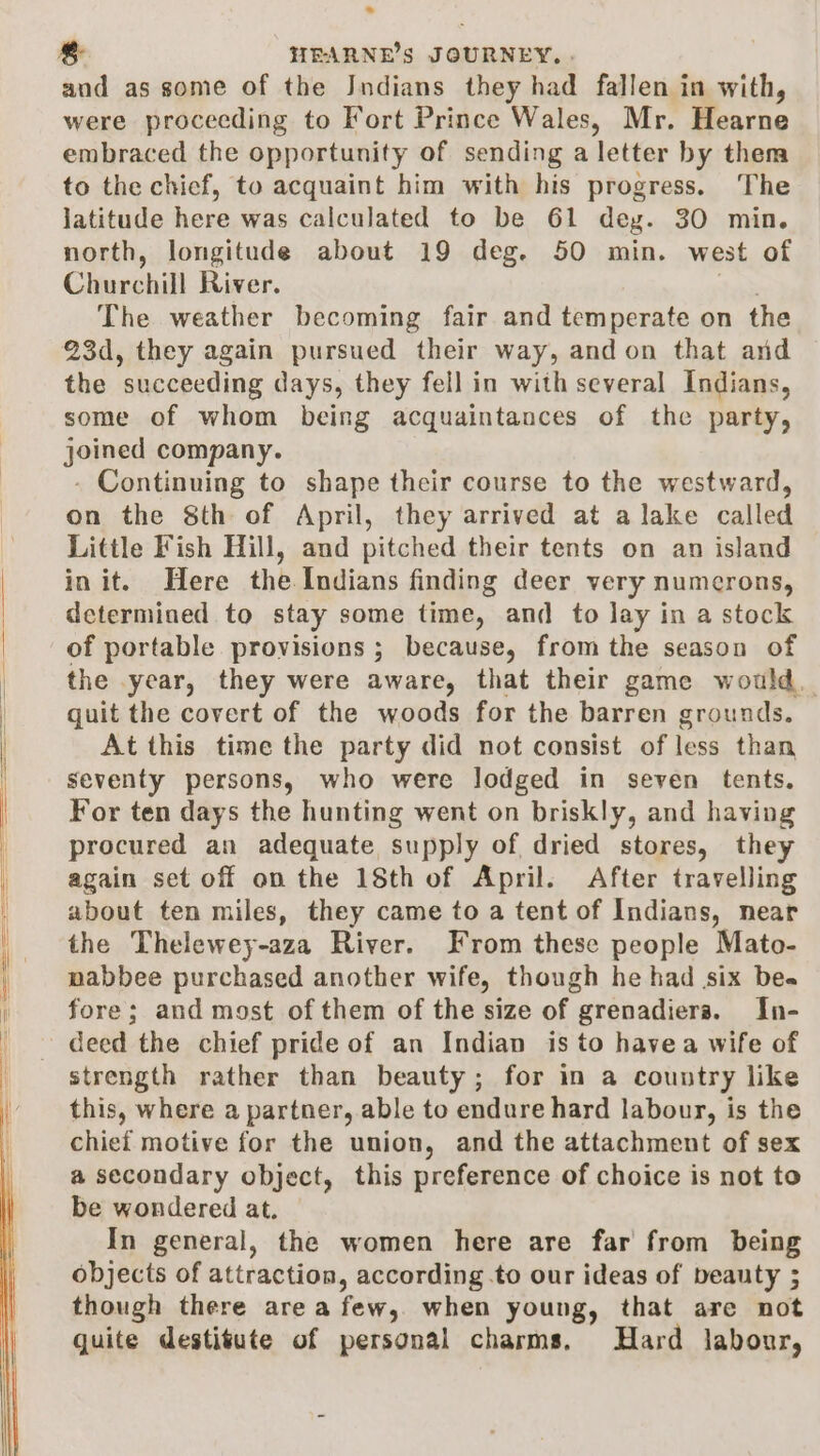 and as some of the Jndians they had fallen in with, were proceeding to Fort Prince Wales, Mr. Hearne embraced the opportunity of sending a letter by then to the chicf, to acquaint him with his progress. The jatitude here was calculated to be 61 deg. 30 min. north, longitude about 19 deg. 50 min. west of Churchill River. The weather becoming fair and temperate on the 23d, they again pursued their way, and on that and the ‘succeeding days, they fell in with several Indians, some of whom being acquaintances of the party, joined company. - Continuing to shape their course to the westward, on the 8th of April, they arrived at a lake called Little Fish Hill, and pitched their tents on an island init. Here the Indians finding deer very numcrons, determined to stay some time, and to lay in a stock of portable provisions ; because, from the season of the year, they were aware, that their game would. quit the covert of the woods for the barren grounds. At this time the party did not consist of less than seventy persons, who were lodged in seven tents. For ten days the hunting went on briskly, and having procured an adequate supply of dried stores, they again set off on the 18th of April. After travelling about ten miles, they came to a tent of Indians, near the Thelewey-aza River. From these people Mato- pabbee purchased another wife, though he had six be« fore; and most of them of the size of grenadiera. In- deed the chief pride of an Indian is to havea wife of strength rather than beauty; for in a country like this, where a partner, able to endure hard labour, is the chief motive for the union, and the attachment of sex a secondary object, this preference of choice is not to be wondered at. In general, the women here are far from being objects of attraction, according.to our ideas of beauty ; though there area few, when young, that are not quite destitute of personal charms, Hard labour,