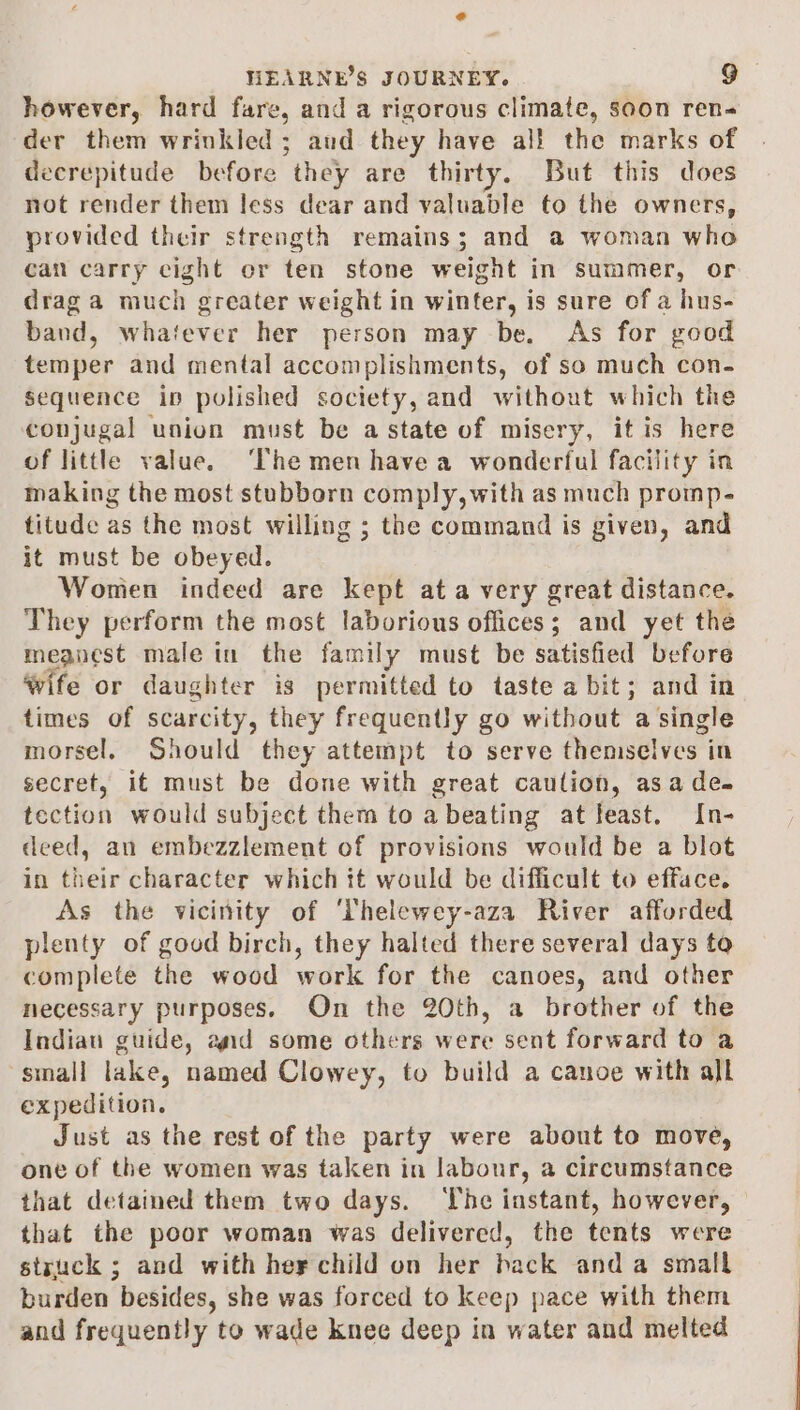 @ HEARNE’S JOURNEY. go however, hard fare, and a rigorous climate, soon ren- der them wrinkled; aud they have al! the marks of decrepitude before they are thirty. But this does not render them less dear and valuable to the owners, provided their strength remains; and a woman who can carry eight er ten stone weight in summer, or drag a much greater weight in winter, is sure of a hus- band, whatever her person may be. As for good temper and mental accomplishments, of so much con- sequence ip polished society, and without which the conjugal union must be a state of misery, it is here of little value. ‘The men have a wonderful facility in making the most stubborn comply, with as much promp- titude as the most willing ; the command is given, and it must be obeyed. Women indeed are kept at a very great distance. They perform the most laborious offices; and yet the meanest male in the family must be satisfied before wife or daughter is permitted to taste a bit; and in times of scarcity, they frequently go without a single morsel. Should they attempt to serve themselves in secret, it must be done with great caulion, asa de. tection would subject them to a beating at feast. In- deed, an embezzlement of provisions would be a blot in their character which it would be difficult to efface. As the vicinity of ‘Thelewey-aza River afforded plenty of good birch, they halted there several days to complete the wood work for the canoes, and other necessary purposes. On the 20th, a brother of the Indiau guide, and some others were sent forward to a small lake, named Clowey, to build a canoe with all expedition. Just as the rest of the party were about to move, one of the women was taken in labour, a circumstance that detained them two days. The instant, however, that the poor woman was delivered, the tents were struck ; and with hey child on her back anda small burden besides, she was forced to keep pace with them and frequently to wade knee deep in water and melted