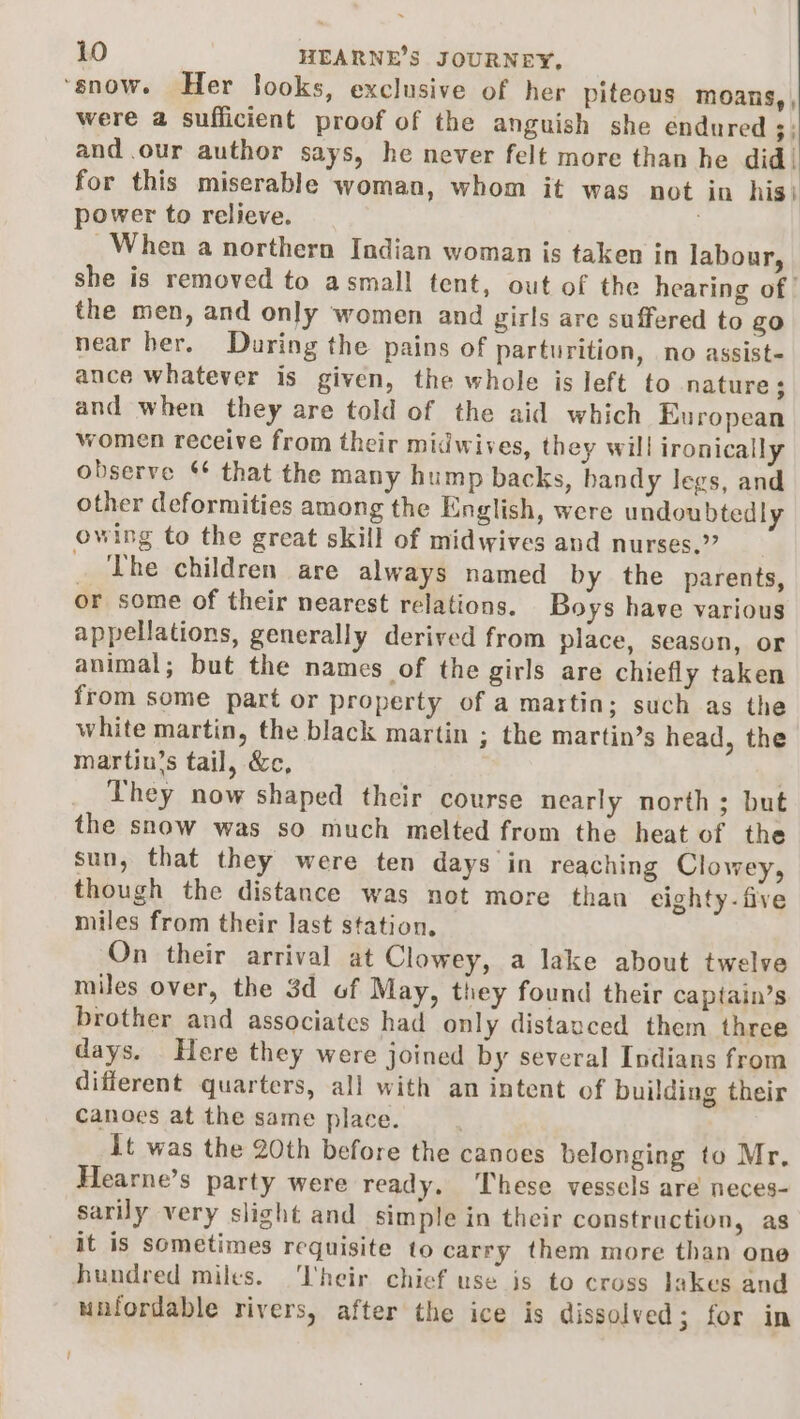 ‘snow. Her looks, exclusive of her piteous MoOans,, were a sufficient proof of the anguish she endured 3% and .our author says, he never felt more than he did. for this miserable woman, whom it was not in his} power to relieve. When a northern Indian woman is taken in labour, she is removed to asmall tent, out of the hearing of | the men, and only women and girls are suffered to go near her. During the pains of parturition, no assist- ance whatever is given, the whole is left to nature ; and when they are told of the aid which European women receive from their midwives, they will ironically observe ¢ that the many hump backs, handy legs, and other deformities among the English, were undoubtedly owing to the great skill of midwives and nurses.” _ The children are always named by the parents, or some of their nearest relations. Boys have various appellations, generally derived from place, season, or animal; but the names of the girls are chiefly taken from some part or property of a martin; such as the white martin, the black martin ; the martin’s head, the martin’s tail, &amp;c, | They now shaped their course nearly north; but the snow was so much melted from the heat of the sun, that they were ten days in reaching Clowey, though the distance was not more thau eighty-five miles from their last station. On their arrival at Clowey, a lake about twelve miles over, the 3d of May, they found their capiain’s brother and associates had only distanced them three days. Here they were joined by several Indians from different quarters, all with an intent of building their Canoes at the same place. | it was the 20th before the canoes belonging to Mr, Hearne’s party were ready. These vessels are neces- sarily very slight and simple in their construction, as it is sometimes requisite to carry them more than one hundred miles. ‘V'heir chief use is to cross lakes and unfordable rivers, after the ice is dissolved; for in