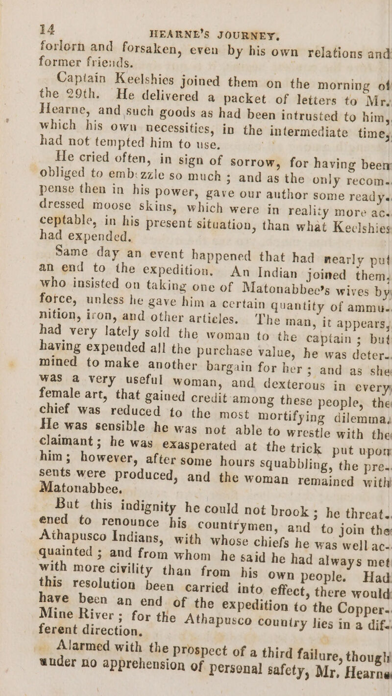 forlorn and forsaken, even by his own relations and former friends. Captain Keelshies joined them on the morning of the 29th. He delivered a packet of letters to Mr. Hearne, and such goods as had been intrusted to him, which his own necessitics, in the intermediate time, had not tempted him to use. i He cried often, in sign of sorrow, for having beer obliged to emb:zzle so much - ; and as the only recom.. pense then in his power, gay e our author some ready.« dressed moose skins, which were in reality more ac. ceptable, in his present situation, than what Keclshies had expended. Same day an event happened that had nearly put an end to the expedition. An Indian joined them, who insisted on taking one of Matonabbeo's wives by: force, unless he gave him a certain quantity of ammu.. nition, iron, and other articles. The man, it appears, had very lately sold the woman to the captain ; but having expended all the purchase value, he was detere. mined to make another bargain for her ; and as she was a very useful woman, and dexterous in every female art, that gained credit among these people, the chief was reduced to the most mortifying dilemma, He was sensible he was not able to wrestle with the claimant ; he was exasperated at the trick put upor him; however, after some hours squabbling, the pre. sents were produced, and the woman remained with Matonabbee. But this indignity he could not brook ; he threat. ened to renounce his countrymen, and to join the Aithapusco Indians, with whose chiefs he was well ac- quainted ; and from whom he said he had always met with more civility than from his own people. Had this resolution been carried into effect, there would have been an end of the expedition to the Copper. Mine River ; for the Athapusco couniry lies in a dife ferent direction. Alarmed with the prospect of a third failure, thought under no apprehension of personal safety, Mr, Hearne