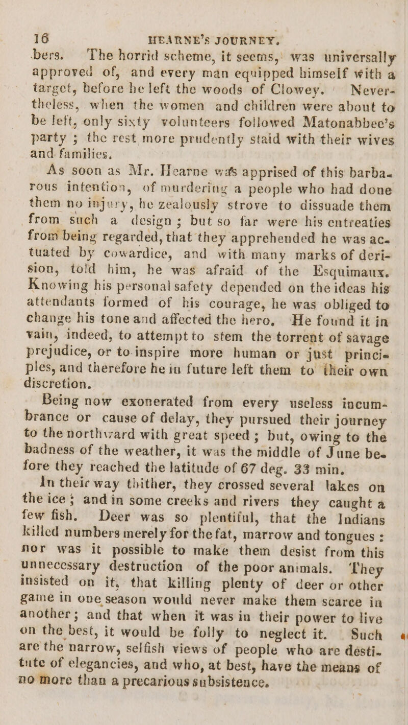 bers. The horrid scheme, it seems,’ was universally approved of, and every man equipped himself with a target, before he left the woods of Clowey. Never- theless, when the women and children were about to be left, only sixty volunteers followed Matonabbee’s party 5 the rest more prudently staid with their wives and. families, As soon as Mr. Hearne was apprised of this barba- rous intention, of murdering a people who had done them no injury, he zealously strove to dissuade them from such a design; but so far were his entreaties from being regarded, that they apprehended he was ac- tuated by cowardice, and with many marks of deri- sion, told him, he was afraid of the Esquimaux. Knowing his personal safety depended on the ideas hig attendants formed of his courage, he was obliged to change his tone and affected the hero, He fownd it in vain, indeed, to attempt to stem the torrent of savage prejudice, or to.inspire more human or just princie ples, and therefore he in future left them to their own discretion. Being now exonerated from every useless incum- brance or cause of delay, they pursued their journey to the northward with great speed; but, owing to the badness of the weather, it was the middle of June bee fore they reached the latitude of 67 deg. 33 min. In theic way thither, they crossed several lakes on the ice $ and in some creeks and rivers they caught a few fish. Deer was so plentiful, that the Indians killed numbers merely for the fat, marrow and tongues : nor was it possible to make them desist from this unnecessary destruction of the poor animals. ‘They insisted on it, that killing plenty of deer or other game in one season would never make them scarce in another; and that when it was in their power to live on the best, it would be folly to neglect it. Such are the narrow, selfish views of people who are desti- tute of elegancies, and who, at best, have the means of no more than a precarious subsistence.