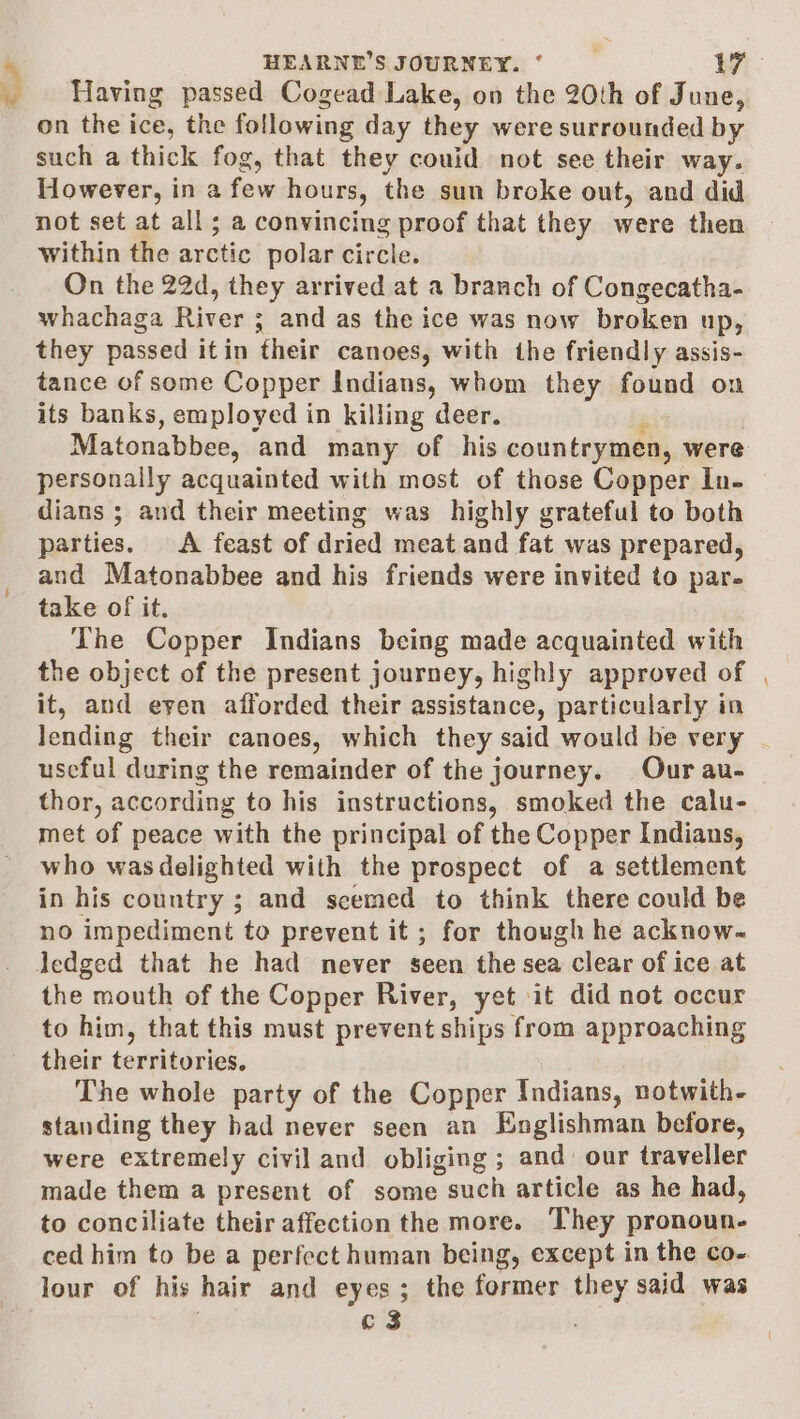 ) Having passed Cogead Lake, on the 20th of June, on the ice, the following day they were surrounded by such a thick fog, that they couid not see their way. However, in a few hours, the sun broke out, and did not set at all; a convincing proof that they were then within the arctic polar circle. On the 22d, they arrived at a branch of Congecatha- whachaga River ; and as the ice was now broken UD, they passed itin their canoes, with the friendly assis- tance of some Copper indians, whom they found on its banks, employed in killing deer. Matonabbee, ‘and many of his countrymen, were personally acquainted with most of those Copper In- dians ; and their meeting was highly grateful to both parties. A feast of dried meat and fat was prepared, and Matonabbee and his friends were invited to par- take of it. The Copper Indians being made acquainted with the object of the present journey, highly approved of it, and eyen afforded their assistance, particularly in useful during the remainder of the journey. Our au- thor, according to his instructions, smoked the calu- met of peace with the principal of the Copper Indians, who wasdelighted with the prospect of a settlement in his country ; and scemed to think there could be no impediment to prevent it ; for though he acknow- Jedged that he had never seen the sea clear of ice at the mouth of the Copper River, yet it did not occur to him, that this must prevent ships from approaching their territories. The whole party of the Copper Indians, notwith- standing they bad never seen an Englishman before, were extremely civil and obliging ; and. our traveller made them a present of some suelt article as he had, to conciliate their affection the more. They pronoun. ced him to be a perfect human being, except in the co- lour of his hair and eyes ; the former they said was c3