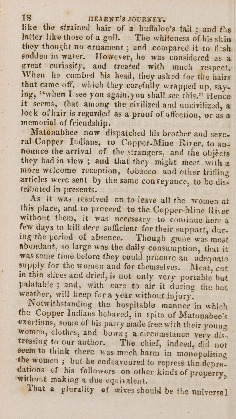 like the strained hair of a buffaloe’s tail ; and the latter like those of a gull. . The whiteness of his skin they thought no ornament ; and compared it to flesh sodden in water. However, he was considered as a great curiosity, and treated with much respect. When he combed his head, they asked for the hairs that came off, which they carefully wrapped up, say ing, ‘when I see you again,you shall see this.”? Hence it seems, that among the civilized aud uncivilized, a Jock of hair is regarded as a proof of affection, or as a memorial of friendship. Matonabbee now dispatched his brother and seyce ral Copper Indians, to Copper-Mine River, to an- nounce the arrival of the strangers, and the objects they had in view ; and that they might mect witha more welcome reception, tobacco and other trifling articles were sent by the same conveyance, to be dis- tributed in presents. . As it was resolved on to leave all the women at this place, and to proceed to the Copper-Mine River without them, it was necessary to continue here a few days to kill decr sufficient for their support, dur. ing the period of absence. Though game was most abundant, so large was the daily consumption, that it was some time before they could procure an adequate supply for the women and for themselves. Meat, cut in thin slices and dried, is not only very portable but palatable ; and, with care to air it during the hot weather, will keep fora year without injury. Notwithstanding the hospitable manner in which the Copper Indians behaved, in spite of Matonabee’s exertions, some of his party made free with their young women, clothes, and bows; a circumstance very dis- tressing to our author. The chief, indeed, did not seem to think there was much harm in monopolising ‘the women ; but he endeavoured to repress the depre. dations of his followers on other kinds of property, Without making a due equivalent. That a plurality ef wives should be the universa |