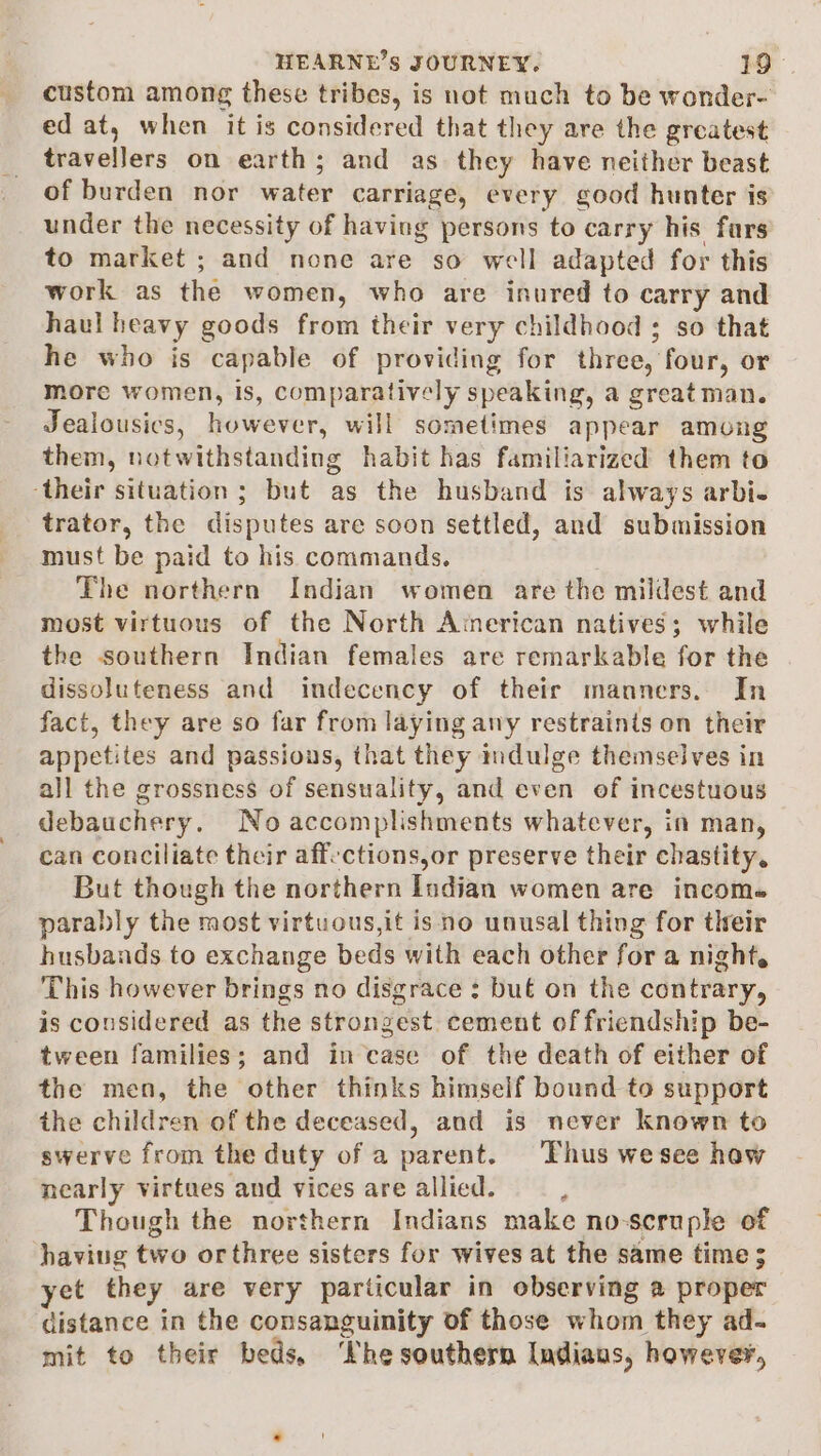 custom among these tribes, is not much to be wonder- ed at, when it is considered that they are the greatest travelJers on earth; and as they have neither beast of burden nor water carriage, every good hunter is under the necessity of having persons to carry his fars to market ; and none are so well adapted for this work as the women, who are inured to carry and haul heavy goods from their very childhood ; so that he who is capable of providing for three, four, or more women, is, comparatively speaking, a great man. Jealousics, however, will sometimes appear among them, notwithstanding habit has familiarized them to their situation ; but as the husband is always arbi. trator, the disputes are soon settled, and submission must be paid to his commands. The northern Indian women are the mildest and most virtuous of the North American natives; while the southern Indian females are remarkable for the dissoluteness and indecency of their manners. In fact, they are so far from laying any restraints on their appetites and passions, that they indulge themselves in all the grossness of sensuality, and even of incestuous debauchery. No accomplishments whatever, in man, can conciliate their aff-ctions,or preserve their chastity, But though the northern Indian women are income parably the most virtuous,it is no unusal thing for their husbands to exchange beds with each other for a night. This however brings no disgrace : but on the contrary, is considered as the strongest cement of friendship be- tween families; and in case of the death of either of the men, the other thinks himself bound to support the children of the deceased, and is never known to swerve from the duty of a parent. Thus wesee haw nearly virtues and vices are allied. ; Though the northern Indians make no-seruple of haviug two orthree sisters for wives at the same time 5 yet they are very particular in observing a proper distance in the consanguinity of those whom they ad- mit to their beds, ‘Phe southern Indians, however,