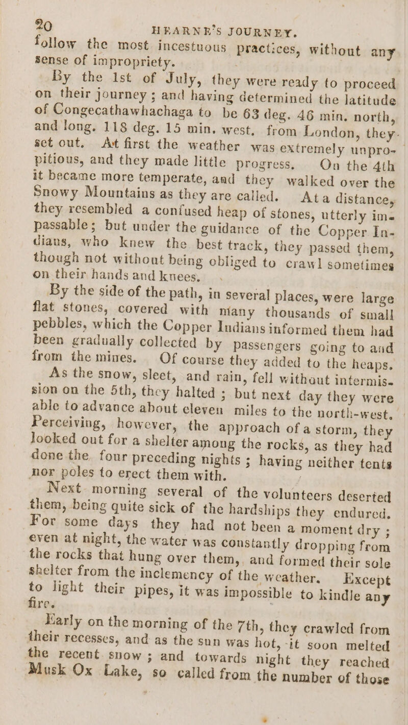 follow the most. incestuous practices, without any Sense of impropriety. By the Ist of July, they were ready to proceed on their journey ; and having determined the latitude of Congecathawhachaga to be 63 deg. 46 min. north, and long. 118 deg. 15 min. west. from London, they- set out. Act first the weather was extremely unpro-_ pitious, and they made little progress, On the 4th it became more temperate, and they walked over the Snowy Mountains as they are called. Ata distance, they resembled a confused heap of stones, utterly ime passable; but under the guidance of the Copper In- dians, who knew the best track, they passed them, though not without being obliged to crawl sometimes on their hands and kuees. By the side of the path, in several places, were large flat stones, covered with many thousands of small pebbles, which the Copper Indians informed them had been gradually collected by passengers going to and from the mines. Of course they added to the heaps. As the snow, sleet, and rain, fell withaut intermis. sion on the 5th, they halted ; but next day they were able to advance about eleven miles to the north-west. Perceiving, however, the approach of a storm, they looked out for a shelter among the rocks, as they had done the, four preceding nights ; having neither tents mor poles to erect them with. Next morning several of the volunteers deserted them, being quite sick of the hardships they endured, For some days they had not been a moment dry ; even at night, the water was constantly dropping from the rocks that hung over them, and formed their sole shelter from the inclemency of the weather. Except to light their pipes, it was impossible to kindle any fire. . Karly on the morning of the 7th, they crawled from their recesses, and as the sun was hot, -it soon melted the recent. snow ; and towards night they reached Musk Ox Lake, so called from the number of those