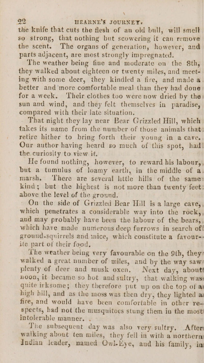 \ o2 HEARNE'’S JOURNEY: the knife that cuts the flesh of an old bull, will smell so strong, that nothing but scowering it can remove the scent. The organs of generation, however, and parts adjacent, are most strongly impregnated. The weather being fine and moderate on the 8th, they walked about eighteen or twenty miles, and meet- ing with some deer, they kindled a fire, and made a, better and more comfortable meal than they had done: for a week. ‘Their clothes too were now dried by the: sun and wind, and they felt themselves in paradise, compared with their late situation. That night they lay near Bear Grizzled Hill, which takes its name from the number of those animals that: retire hither to bring forth their young in a cave. Our author having heard so much of this spot, had! the curiosity to view it. He found nothing, however, to reward his labour,, but a tumulus of loamy earth, in the middle of a. marsh. ‘There are several little hills of the same: kind; but the highest is not more than twenty feet: above the level of the ground. On the side of Grizzled Bear Hill is a large cave,, which penetrates a considerable way into the rock,, and may probably have been the labour of the bears,, which have made numerous deep furrows in search off ground-squirrels and mice, which constitute a favour-- ite part of their food. Lhe weather being very favourable on the 9th, they? walked a great number of miles, and by the way saw; plenty of deer and musk oxen. Next day, about noon, it became so hot andsultry, that walking was: guite irksome; they therefore put up on the top of a) high hill, and as the moss was then dry, they lighted as fire, and would have been comfortable in other req. spects, had not the musquitoes stung them in the most intolerable manner. . . Phe subsequent day was also very sultry. After walking about ten miles, they fell in with a northerm Indian leader, named Owl-Kye, and his family, im