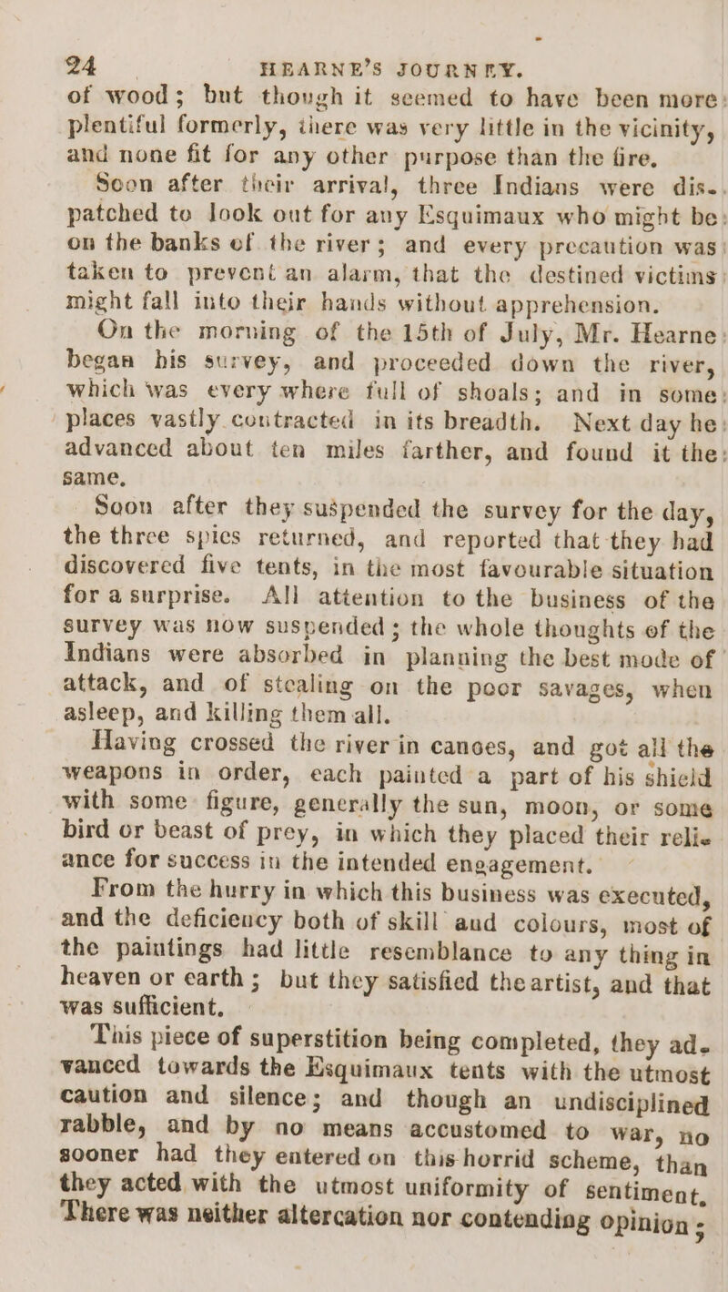 of wood; but thovgh it seemed to have been more: plentiful formerly, iiere was very little in the vicinity, and none fit for any other purpose than the fire. Soon after their arrival, three Indians were dis.. patched to look out for any Esquimaux who might be: on the banks ef the river; and every precaution was: taken to preveni an alarm, that the destined victims: might fall into their hands without apprehension. On the morning of the 15th of July, Mr. Hearne: began his survey, and proceeded down the river, which was every where full of shoals; and in some: places vastly coutracted in its breadth. Next day he: advanced about ten miles farther, and found it the: same, Soon after they suspended the survey for the day, the three spics returned, and reported that they had discovered five tents, in the most favourable situation for a surprise. All attention to the business of the survey was now suspended ; the whole thoughts of the Indians were absorbed in planning the best mode of | attack, and of stealing on the poor Savages, when asleep, and killing them all. Having crossed the river in canoes, and got all the weapons in order, each painted a part of his shield with some figure, generally the sun, moon, or some bird or beast of prey, in which they placed their relie ance for success in the intended engagement. From the hurry in which this business was executed, and the deficiency both of skill aud colours, most of the paintings had little resemblance to any thing in heaven or earth; but they satisfied theartist, and that was sufficient, This piece of superstition being completed, they ad. vanced towards the Esquimaux tents with the utmost caution and silence; and though an undisciplined rabble, and by no means accustomed to war, no sooner had they entered on this horrid scheme, than they acted with the utmost uniformity of sentiment, There was neither altercation nor contending opinion ;