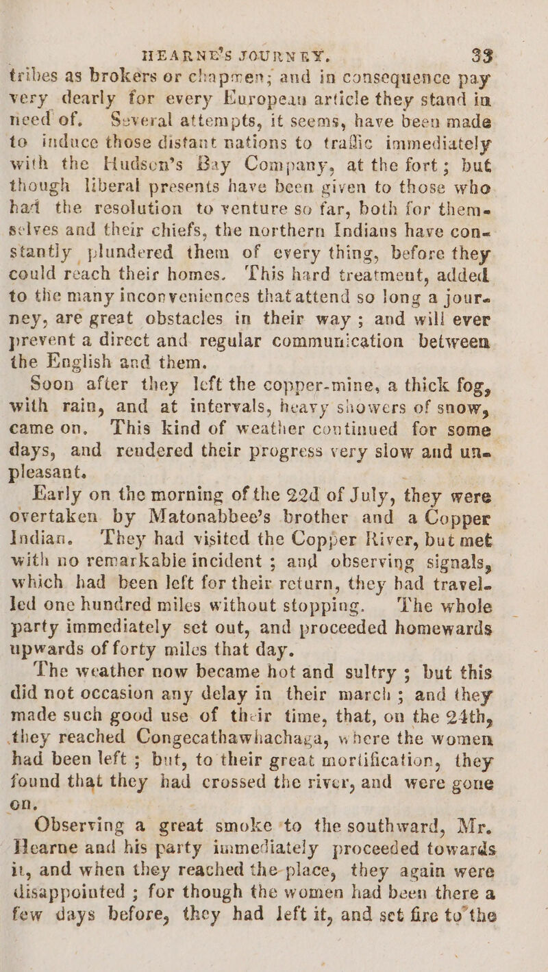 tribes as brokers or chapmen; and in consequence pay very dearly for every European article they stand in need of. Several attempts, it seems, have been made to induce those distant nations to trafic immediately with the Hudsen’s Bay Company, at the fort; but though liberal presents have been given to those whe had the resolution to venture so far, both for thems selves and their chiefs, the northern Indians have con« stantly plundered them of every thing, before they could reach their homes. This hard treatment, added to the many inconveniences that attend so long a jours ney, are great obstacles in their way ; and will ever prevent a direct and regular communication between the English and them. Soon after they left the copper-mine, a thick fog, with rain, and at intervals, heavy showers of snow, came on, This kind of weather continued for some days, and rendered their progress very slow and une pleasant. - Early on the morning of the 22d of July, they were overtaken by Matonabbee’s brother and a Copper Indian. ‘They had visited the Copper River, but met with no remarkable incident ; and observing signals, which had been left for their return, they had travel. Jed one hundred miles without stopping. |The whole party immediately set out, and proceeded homewards upwards of forty miles that day. The weather now became hot and sultry ; but this did not occasion any delay in their march; and they made such good use of their time, that, on the 24th, they reached Congecathawhachayga, where the women had been left ; but, to their great mortification, they found that they had crossed the river, and were gone on, Observing a great smoke ‘to the southward, Mr. Hearne and his party immediately proceeded towards it, and when they reached the place, they again were disappointed ; for though the women had been there a few days before, they had left it, and set fire tothe