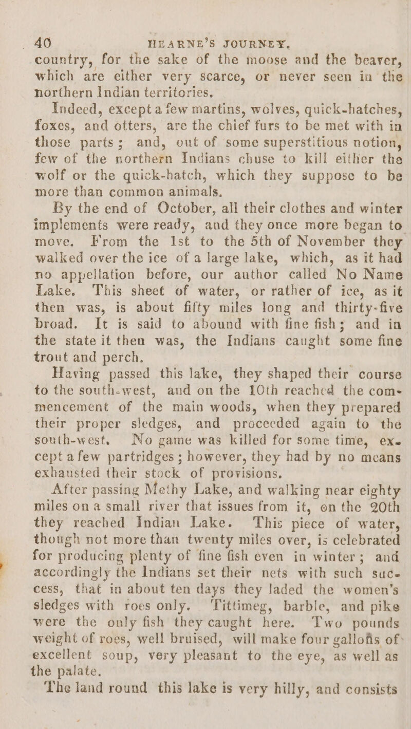 country, for the sake of the moose and the beaver, which are either very scarce, or never scen in the northern Indian territories. Indeed, except a few martins, wolves, quick-hatches, foxes, and otters, are the chief furs to be met with in those parts; and, out of some superstitious notion, few of the northern Indians chuse to kill either the wolf or the quick-hatch, which they suppose to be more than common animals. By the end of October, all their clothes and winter implements were ready, and they once more began to move. From the Ist to the 5th of November they walked over the ice of a large lake, which, as it had no appellation before, our author called No Name Lake. This sheet of water, or rather of ice, as it then was, is about fifty miles long and thirty-five broad. It is said to abound with fine fish; and in the state it then was, the Indians caught some fine trout and perch. Having passed this lake, they shaped their course to the south-west, and on the 10th reached the com- mencement of the main woods, when they prepared their proper sledges, and proceeded again to the south-west. No game was killed for some time, ex. cept afew partridges ; however, they had by no means exhausted their stock of provisions. After passing Methy Lake, and walking near eighty miles on a small river that issues from it, on the 20th they reached Indian Lake. This piece of water, though not more than twenty miles over, is celebrated for producing plenty of fine fish even in winter; and accordingly the Indians set their nets with such suce cess, that in about ten days they laded the women’s sledges with roes only. ‘Tittimeg, barble, and pike were the only fish they caught here. Two pounds weight of roes, well bruised, will make four gallofis of: excellent soup, very pleasant to the eye, as well as the palate. The land round this lake is very hilly, and consists