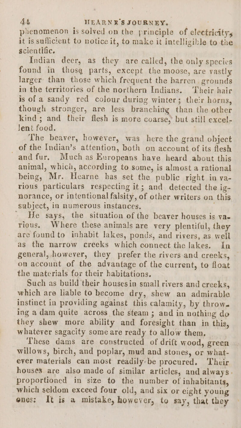 phenomenon is solved on the principle of electricity, it is sufficient to notice it, to make it intelligible to the scientific. Indian deer, as they are called, the only species found in thosg parts, except the moose, are vastly larger than those which frequent the barren. grounds in the territories of the northern Indians. ‘Their hair is of a sandy red colour during winter; their horns, though stronger, are Jess branchimg than the other kind; and their flesh is more coarse, but still excel- lent food. The beaver, however, was here the grand object of the Indian’s attention, both on account of its flesh and fur. Muchas Europeans have heard about this animal, whici, according to some, is almost a rational being, Mr. Hearne has set the public right in va- tious particulars respecting it; and detected the ig- norance, or intentional falsity, of other writers on this subject, in numerous instances. ' He says, the situation of the beaver houses is vae rious. Where these animals are very plentiful, they are found to inhabit lakes, ponds, and rivers, as well as the narrow creeks which connect the lakes. In general,.however, they prefer the rivers and creeks, — on account of the advantage of the current, to float the materials for their habitations. Such as build their housesin small rivers and creeks, which are liable to become dry, shew an admirable instinct in providing against this calamity, by throw. ing adam quite across the steam ; and in nothing do they shew more ability and foresight than in this, whatever sagacity some are ready to allow them, | These dams are constructed of drift wood, green willows, birch, and poplar, mud and stones, or what- ever materials can most readily-be procured. Their houses are also made of similar articles, and always. proportioned in size to the number of inhabitants, which seldom exceed four old, and six or eight young ones: It is a mistake, however, to say, that they