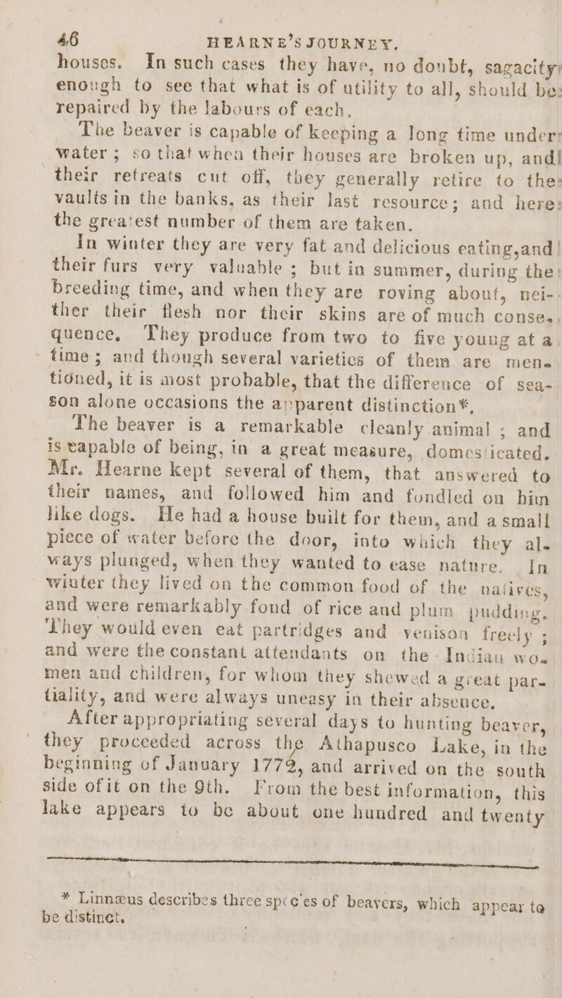 houses. In such cases they have, no doubt, sagacity) enough to see that what is of utility to all, should be: repaired by the labours of each. The beaver is capable of keeping a long time under: water ; so thatwhea their houses are broken up, and! their retreats cut off, they generally retire to the: vaults in the banks, as their last resource; and here: the grea‘est number of them are taken. In winter they are very fat and delicious eating,and | their furs very valuable; but in summer, during the: breeding time, and when they are roving about, nei-. ther their flesh nor their skins are of much conse. quence, They produce from two to five young ata ~ time ; and though several varietics of them are mene tidued, it is most probable, that the difference of sea- son alone occasions the apparent distinction*, The beaver is a remarkable cleanly animal ; and is tapable of being, in a great measure, domesticated. Mr. Hearne kept several of them, that answered to their names, and followed him and fondled on bin like dogs. He had a house built for them, and a small piece of water before the door, into which they al. ways pluaged, when they wanted to ease nature. In winter they lived on the common food of the nalives, and were remarkably fond of rice and plum pudding, ‘Lhey would even eat partridges and venison freely ; and were the constant attendants on the -Indiau wo. men and children, for whom they shewed a great par. tialify, and were always uneasy in their absence, After appropriating several days to hunting beaver, they proceeded across the Athapusco Lake, in the beginning of January 1772, and arrived on the south side of it on the 9th. From the best information, this Jake appears to be about one hundred and twenty eR tt NN renee n * Linnzus describes three sp(c'es of beavers, which appear ta be distinct.