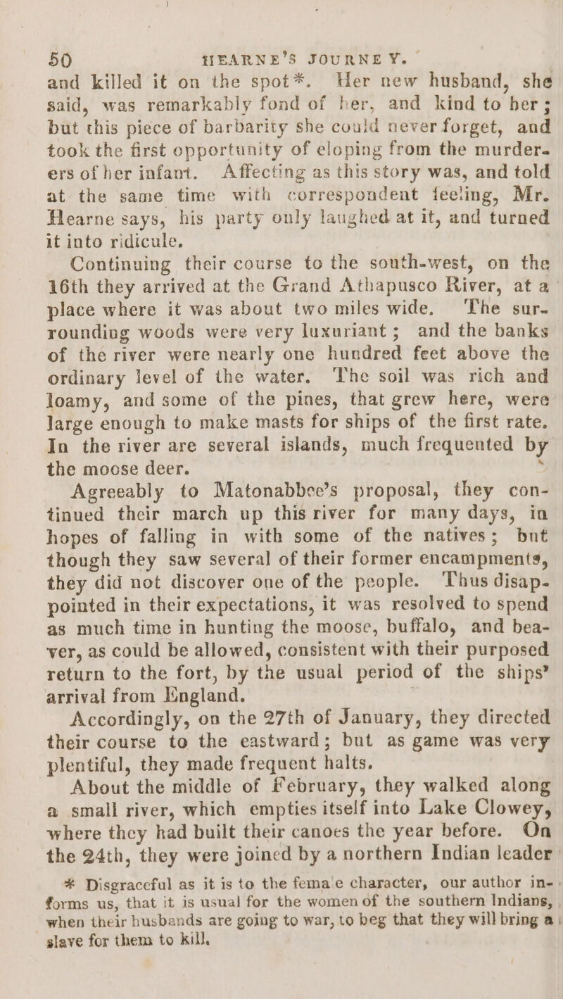 and killed it on the spot*. Her new husband, she said, was remarkably fond of her, and kind to her ; but this piece of barbarity she could never forget, and took the first opportunity of eloping from the murder. ers of her infant. Affecting as this story was, and told at the same time with correspondent feeling, Mr. Hearne says, his party only laughed at it, and turned it into ridicule. Continuing their course to the south-west, on the 16th they arrived at the Grand Athapusco River, at a- place where it was about two miles wide. The sur- rounding woods were very luxuriant; and the banks of the river were nearly one hundred feet above the ordinary level of the water. The soil was rich and loamy, and some of the pines, that grew here, were large enough to make masts for ships of the first rate. In the river are several islands, much frequented by the mocse deer. : Agreeably to Matonabbee’s proposal, they con- tinued their march up this river for many days, in hopes of falling in with some of the natives; but though they saw several of their former encampments, they did not discover one of the people. ‘Thus disap- pointed in their expectations, it was resolved to spend as much time in hunting the moose, buffalo, and bea- ver, as could be allowed, consistent with their purposed return to the fort, by the usual period of the ships? arrival from Iingland. Accordingly, on the 27th of January, they directed their course to the eastward; but as game was very plentiful, they made frequent halts. About the middle of february, they walked along a small river, which empties itself into Lake Clowey, where they had built their canoes the year before. On the 24th, they were joined by a northern Indian leader * Disgraceful as it is to the fema'e character, our author in-. forms us, that it is usual for the women of the southern Indians, , when their husbands are going to war, to beg that they will bring a slave for them to kill.