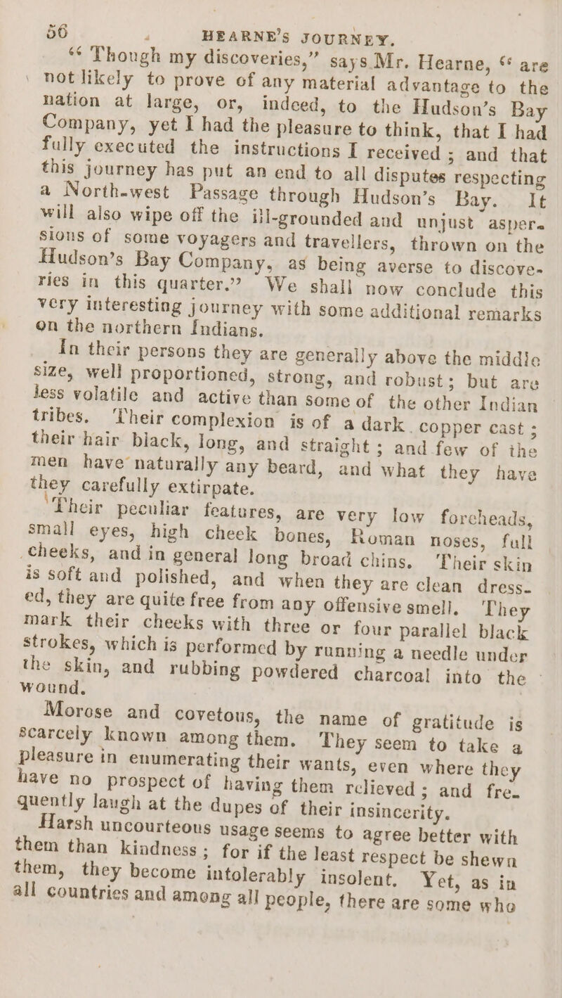 ‘¢ Though my discoveries,” says Mr. Hearne, “ are notlikely to prove of any material advantage to the nation at large, or, indeed, to the Hudson’s Bay Company, yet I had the pleasure to think, that I had fully executed the instructions I received ; and that this journey has put an end to all disputes respecting a North-west Passage through Hudson’s Bay. It will also wipe off the itl-grounded and unjust aspere sious of some voyagers and travellers, thrown on the Hudson’s Bay Company, as being averse to discove- ries in this quarter”? We shall now conclude this very interesting journey with some additional remarks on the northern Indians. In their persons they are generally above the middle size, well proportioned, strong, and robust; but are Jess volatile and active than Some of the other Indian tribes. Their complexion is of a dark . copper cast ; their hair black, Jong, and straight ; and few of the men have naturally any beard, and what they have they carefully extirpate. Their peculiar features, are very low forcheads, small eyes, high cheek bones, Roman noses, full cheeks, and in general Jong broad chins. ‘Their skin is soft and polished, and when they are clean dress. ed, they are quite free from any offensive smell, They mark their cheeks with three or four parallel black strokes, which is performed by running a needle under the skin, and rubbing powdered charcoal into the - wound. Morose and covetous, the name of gratitude is Scarcely known among them. They seem to take a pleasure in enumerating their wants, even where they have no prospect of having them relieved; and fre. quently laugh at the dupes of their insincerity. Harsh uncourteous usage seems to agree better with them than kindness ; for if the least respect be shewn them, they become intolerably insolent, Yet, as in all countries and among all people, there are some who