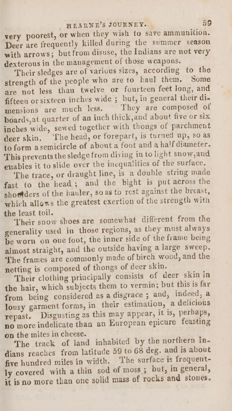 very poorest, or when they wish to save ammunition. Deer are frequently killed during the summer season with arrows; but from disuse, the Indians are not very dexterous in the management of those weapons. Their sledges are of various sizes, according to the strength of the people who are to haul them. Some are not Jess than twelve or fourteen feet long, and fifteen or sixteen inches wide ; but, in general their di- mensions are much less. They are composed of boards,at quarter of an inch thick,and about five or six inches wide, sewed together with thongs of parchment deer skin. ‘Lhe head, or forepart, is turned up, so as toform asemicircle of about a foot and a half diameter. This prevents the sledge from diving in to light snow,and enables it to slide over the inequalities of the surface. The trace, or draught line, is a double string made fast to the head; and the bight is put across the shor@ders of the hauler, sa as to rest against the breast, which allows the greatest exertion of the strength with the least toil. Their snow shoes are somewhat different from the generality used in those regions, as they must always be worn on one foot, the inner side of the frame being almost straight, and the outside having a large sweep. The frames are commonly made of birch wood, and the netting is composed of thongs of deer skin. Their clothing priucipally consists of deer skin in the hair, which subjects them to vermin; but this is far from being considered as a disgrace ; and, indeed, a lousy garment forms, in their estimation, a delicious repast. Disgusting as this may appear, it is, perhaps, no more indelicate than an European epicure feasting on the mites in cheese. , The track of land inhabited by the northern In. dians reaches from latitude 59 to 68 deg. and is about five hundred miles in width. ‘The surface is frequent- ly covered with a thin sod of moss ; but, in general, it is no more than one solid mass of rocks and stones.