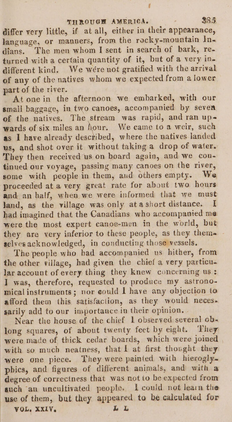 f THROUGH AMERICA. 335 differ very little, if at all, either in their appearance, language, or manners, from the rocky-mountain In. dians. The men whom I sent in search of bark, re- turned with a certain quantity of it, but of a very in. different kind. We were not gratified with the arrival of any of the natives whom we expected from a lower part of the river. At onein the afternoon we embarked, with our small baggage, in two canoes, accompanied by seven of the natives. The stream was rapid, and ran up- wards of six miles an Nour. We came toa weir, such as I have already described, where the natives landed us, and shot over it without taking a drop of water. They then received us on board again, and we con- tinued our voyage, passing many canoes on the river, some with people in them, and others empty. We proceeded at a very great rate for about two hours and an half, when we were informed that we must land, as the village was only atashort distance. [I had imagined that the Canadians who accompanied me were the most expert canoe-men in the world, but they are very inferior to these people, as they theme - selves acknowledged, in conducting those vessels, The people who bad accompanied us hither, from the other village, had given the chief a very particu- lar account of every thing they knew concerning us : I was, therefore, requested to produce my astrono- mical instruments; nor eould | have any objection to afford them this satisfaction, as they would neces- sarily add to our importance in their opinion, | Near the house of the chief 1 observed several ob- ‘Jong squares, of about twenty feet by eight. They were made of thick cedar boards, which were joined | with so much neatness, that f at first thought they were one piece. They were painted with hierogly. phics, and figures of different animals, and with a degree of correctness that was not io be expected from such ‘an uncultivated people. 1 could not learn the use of them, but they appeared to be calculated for VOL, XXIV. Lk