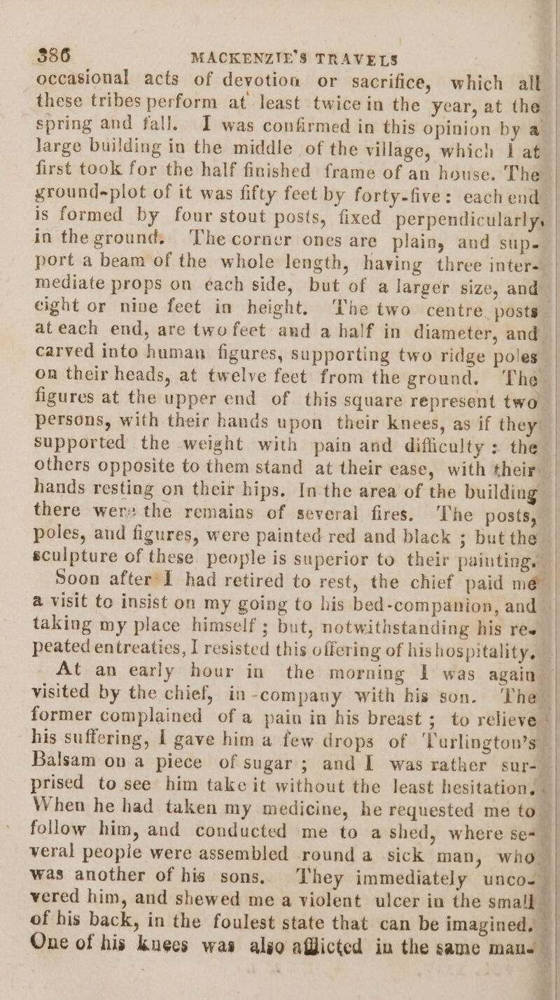 occasional acts of devotion or sacrifice, which alt these tribes perform at least twice in the year, at the | spring and fall. I was confirmed in this opinion by a Jarge building in the middle of the village, which i at first took for the half finished frame of an house. The ground-plot of it was fifty feet by forty-five: each end is formed by four stout posts, fixed perpendicularly, in the ground. The corner ones are plain, and SUD» port a beam of the whole length, having three inter- mediate props on ¢ach side, but of a larger size, and eight or nine feet in height. The two centre. posts ateach end, are two feet and a half in diameter, and carved into human figures, supporting two ridge poles on their heads, at twelve feet from the ground. The figures at the upper end of this square represent two persons, with their hands upon their knees, as if they | Supported the weight with pain and difficulty: the others opposite to them stand at their ease, with their hands resting on their hips. In the area of the building there wer: the remains of several fires. The posts, | poles, and figures, were painted red and black ; but the | sculpture of these people is superior to their painting. Soon after’I had retired to rest, the chief paid mé a visit to insist on my going to his bed-companion, and taking my place himself ; but, notwithstanding his ree | peated entreaties, I resisted this offering of his hospitality, | At an early hour in the morning 1 was again | visited by the chief, in-compauy with his son. The former complained of a pain in his breast ; to relieve | his suffering, 1 gave him a few drops of ‘lurlington’s Balsam on a piece of sugar ; and I was rather sur-_ prised to see him take it without the least hesitation, — When he had taken my medicine, he requested me to follow him, and conducted me to a shed, where se=~ veral people were assembled round a_ sick man, who was another of his sons, They immediately unco-— vered him, and shewed me a violent ulcer in the small | of his back, in the foulest state that can be imagine | One of his kueecs waa also afflicted in the same male RE PS = &amp;.