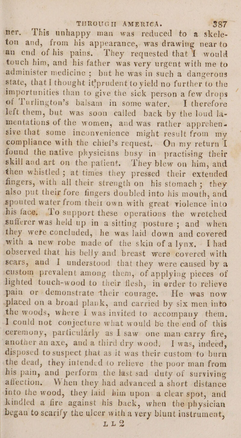 ner. This unhappy man was reduced to a skele- ton and, from his appearance, was drawibg near to an end of his pains. They requested that 1 would touch him, and his father was very urgent with me to administer medicine ; but he was in such a dangerous State, that I thought it*prudent to yield no further to the importunities than to give the sick person a few drops of Turlington’s balsam in some water, I therefore left them, but was soon called back by the loud la- mentations of the women, and was rather apprehen. sive that some inconvenience might result from my compliance with the chief’s request.. On my return I found the native physicians busy in practising their skill and art on the patient. ‘They blew on him, and then whistled ; at times they pressed their extended — fingers, with all their strength on his stomach; they also put their fore fingers doubled into his mouth, and Spouted water from theit own with great violence into his face. .To support these operations the wretched sufferer was held up in a sitting posture ; and when they were concluded, he was laid down and covered ‘with a new robe made of the skin of alynx, Thad observed that his belly and breast were covered with scars, and I understood that they were caused by a custom prevalent among them, of applying pieces of lighted touch-wood to their flesh, in erder to relieve pain or demonstrate their courage. He was now ‘placed on a broad plank, and carried by six men into | the woods, where I was invited to accompany them. I could not conjecture what would be the end of this ceremony, particularly as | saw one man carry fire, another an axe, anda third dry wood. I was, indeed, disposed to suspect that as it was their custom to burn «the dead, they intended (o relieve the poor man from his pain, and perform the last sad duty of surviving affection, When they had advanced a short distance into the wood, they laid him upon a clear spot, and kindled a fire against his back, when the physician began to scarify the ulcer witha very blunt instrument, | LL2