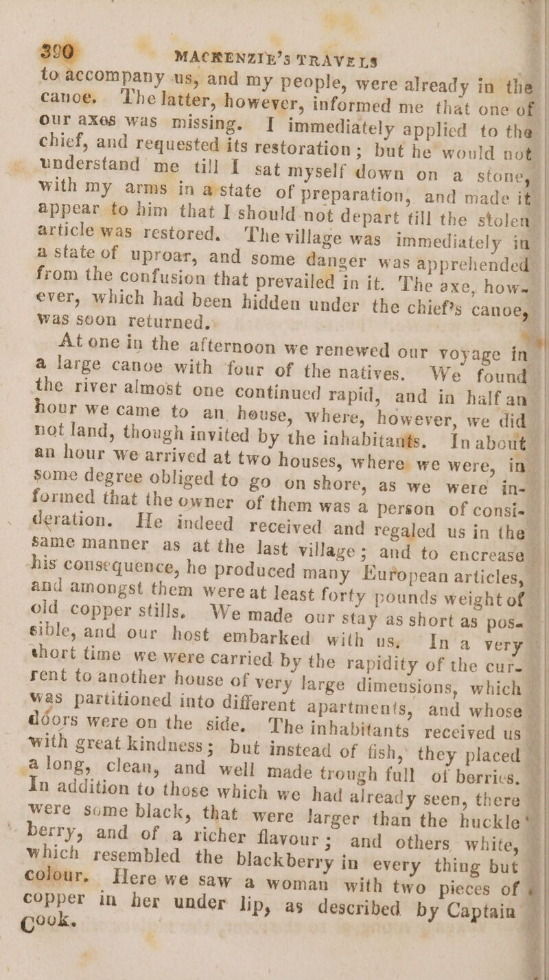a) % canoe. The latter, however, informed me that one of our axes was missing. | immediately applicd to the chief, and requested its restoration; but he would not _ understand me till I sat myself down on a stone, with my arms in astate of preparation, and made it” appear to him that I-should not depart fill the stolen article was restored. The village was immediately in a state of uproar, and some danger was apprehended. from the confusion that prevailed in it. The axe, hows ever, which had been hidden under the chief?s canoe, Was soon returned, | At one in the afternoon we renewed our voyage in a large canoe with four of the natives. We found | the river almost one continued rapid, and in halfan | hour we came to an_ house, where, however, we did not land, though invited by the inhabitants. In abot | an hour we arrived at two houses, where we were, in” Some degree obliged to £9 onshore, as we were in- formed that the owner of them was a person of consi= deration. He indeed received and regaled us in the — Same manner as at the last village; and to encrease — his consequence, he produced many Muropean articles, — and amongst them were at least forty pounds weight of old copper stills. We made our stay as short as pose - sible, and our host embarked with uss Ina very i short time we were carried by the rapidity of the cur. i rent to another house of very large dimensions, which was partitioned into different apartments, and whose — Avy) doors were on the side. The inhabitants received us _ with great kindness; but instead of fish, they placed © Along, clean, and well made trough full ot berrics, In addition to those which we had already seen, there were some black, that were Jarger than the huckle* berry, and of a richer flavour; and others white, © which resembled the blackberry in every thing but ~ colour. Here we saw a woman with two pieces of - : copper in her under lip, as described by Captain | covk. | q ed MACRENZIE?3 TRAVELS | to accompany us, and my people, were already in the | ae ~_ oe Hite v