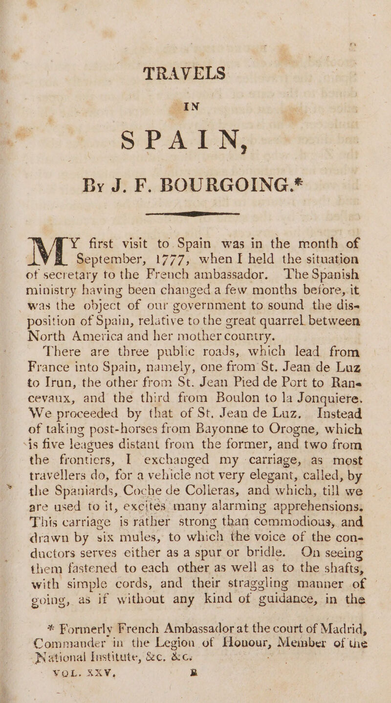 TRAVELS EiN SPAIN, By J. F. BOURGOING.* NV Y first visit to Spain was in the month of September, 1777, when I held the situation ot secretary to the French ambassador. The Spanish ministry having been changed a few months before, it was the object of our government to sound the dis- position of Spain, relative to the great quarrel between North America and her mother country. There are three public roads, which lead from France into Spain, namely, one from St. Jean de Luz to Irun, the other from St. Jean Pied de Port to Rane cevaux, and the third from Boulon to la Jonquiere. We proceeded by that of St. Jean de Luz. Instead of taking post-horses from Bayonne to Orogne, which ‘is five leagues distant from the former, and two from the frontiers, I exchanged my carriage, as most travellers do, fora vehicle not very elegant, called, by the Spaniards, Coche de Colieras, and which, till we are used to it, excites many alarming apprehensions, This carriage is rather strong than commodious, and drawn by six mules, to wh: ch the voice of the con- ductors serves either as a spur or bridle. On seein them fastened to each other as well as to the shafts, with simple cords, and their straggling manner of going, a8 if without any kind of Bunanne, in the * Formerly French Ambassador at the court of Madrid, Commander in the Legion of hteagea Member of the National Institute, &amp;e, &amp;c. YOL. BRRV. B