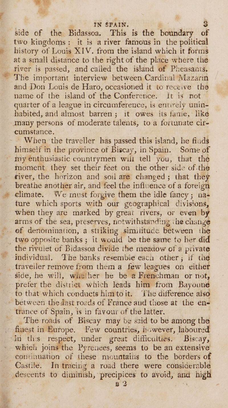 Si side of the Bidassoa. This is the boundary of two kingdoms: it is a river famous in the political history of Louis XIV. from the island which it forms at a small distance to the right of the place where the river is passed, and cailed the island of Pheasanis. The important interview between Cardinal Mazarin and Don Louis de Haro, occasioned it to receive the name of the island of the Conference. it is not~ quarter of a league in circumference, is entirely unin- habited, and almost barren; it owes its fame, like ~ When ‘the traveller has passed this island, he fiads himself in the province of Biscay, in Spain. Some of my enthusiastic countrymen will tell you, that the moment they set their feet on the other side of the breathe another air, and feel the influence of a foreign climate. We must forgive them the idle fancy; na- ture which sports with our geographical divisions, when they are marked by great rivers, or even by ef denomination, a stiiking similitude between the the rivulet of Bidassoa divide the meadow of a private individual, The banks resembie eaca other; if the prefer the distriet which leads him from Bayouné _The roads of Biscay may be said to be among the finest in Europe. Few countries, however, laboured which joins the Pyrenees, seems to be an extensive Castite. In tracing a road there were considerable B 2 i ie
