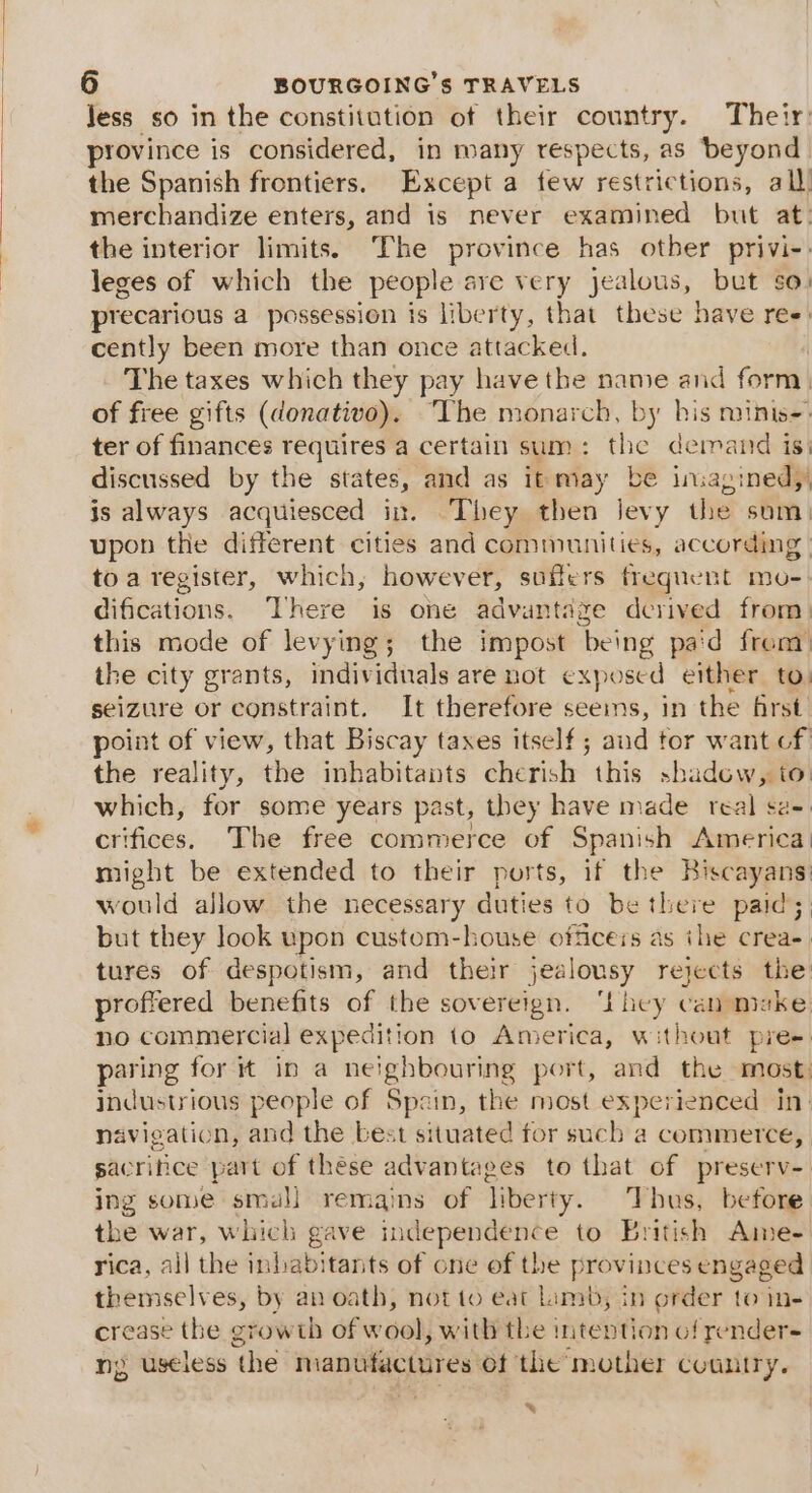 Jess so in the constitution of their country. Their province is considered, in many respects, as beyond the Spanish frontiers. Except a few restrictions, all. merchandize enters, and is never examined but at: the interior limits. The province has other privi-: leges of which the people are very jealous, bet so. precarious a possession is liberty, that these have ree: cently been more than once attacked. The taxes which they pay have the name and form. of free gifts (donativo). “The monarch, by his minis- ter of finances requires a certain sum : ae demand isi discussed by the states, and as it may be insagined,, is always acquiesced in. ‘They then levy the som) upon the different cities and communities, according | toa register, which, however, suffers frequent mo-: difications. ‘There is one advantage derived from. this mode of levying; the impost being paid from the city grants, individuals are not exposed either to: seizure or constraint. It therefore seems, in the first point of view, that Biscay taxes itself ; aud tor want cf the reality, the inhabitants cherish Mbt shadow, to: which, for some years past, they have made real sz crifices. The free commerce of Spanish epetioll might be extended to their ports, if the Biscayans: would allow the necessary duties to be there paid; but they Jook upon custom-house officers as ihe creas. tures of despotism, and their jealousy rejects the proffered benefits of the sovereign. ‘Lhey can muke no commercial expedition to America, without pre- paring for it in a neighbouring port, and the most. industrious people of Spain, the most experienced in: navigation, and the best situated for such a commerce, sacrifice part of these advantages to that of preserv- ing some smal] remains of liberty. Thus, before the war, which gave independence to British Ame. rica, all the inhabitants of one of the provinces engaged themselves, by an oath, not to eat Limb, in order tome crease the growth éfw ool) with the intention of render- ny useless ‘the manufactures of the: mother coantry. &amp;