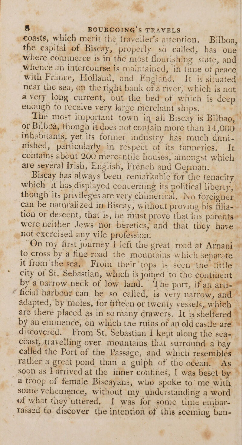 the capital of Biscay, properly so called, has one %, near the sea, on the right bank of a river, whieh is not avery long current, but the bed of which is deep enough to receive very kirge merchant ships. + The most important town in all Biscay is Bilbao,’ or Bilboa, though it does not contain more than 14,000 inhabitants, yet its former industry has much dimi- nished, particularly in respect of its tanneries. It contains about 200 mercantile houses, amongst which are several Irish, English, French and German. Biscay has always been remarkable for the tenacity to cross by a fine road the mountains which separate it from the sea. From their tops is seen ‘the tittle city of St. Sebastian, which is joimed to the contiuent discovered. From St. Sebastian I kept along the sea= coast, travelling over mountains that surround a bay called the Port of the Passage, and which resemblés rather a great pond than a gulph of the ocean. As soon as L arrived at the inner contines, | was beset by some vehemence, without my_ understanding a word of what they uttered. I was for some time enubar- 4