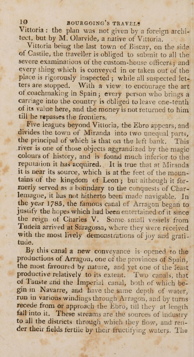 Vittoria: the plan was not given by a foreign archi- tect, but by M. Olarvide, a native of Vittoria. _ Vittoria being the last town of Biscay, on the side of Castile, the traveller is obliged to submit to all the severe examinations of the custom-house officers; and every thing which is conveyed in or taken out of the place is rigorously inspected ; while all suspected let- ters are stopped. With a view to encourage the art of coachmaking in Spain; every person who brings a carriage into the country is obliged to leave one-tenth of its value here, and the money is not returned to him till he repasses the frontiers. os _ Five leagues beyond Vittoria, the Ebro appears, and divides the town of Miranda into two anequal parts, the principal of which is that on the left bank. This Tiver is one of those objects aggrandized by the magic colours of history, and is found much inferior to the reputation it has acquired. It is true that at Miranda it is near its source, which is at the feet of the moun- tains of the kingdom ef Leon; but although it for- merly served as a boundary to the conquests of Char- lemague, it has not hitherto been made navigable. In the year 1785, the famous canal of Arragon began to justify the hopes which had been entertained of it since the reign of Charles V. Some. small vessels from Tadela arrived at Saragossa, where they were received with the most lively demonstrations of joy and grati- tude. ; Lanes wr Tass By this canal a new conveyance is: opened to the productions of Arragon, one of the provinces of Spain, the most favoured by nature, and yet one of the least productive relatively to its extent. Two canals, that of Tauste and the Imperial canal, both of which be- gin in Navarre, and have the same depth of water, run in various windings through Arragon, and by turns recede from or approach the Ebro, till they at length ey ; F fall into it. These stréams are the sources of industry to all the districts through which. they flow, and ren- der their fields fertile by their fructifying waters. The