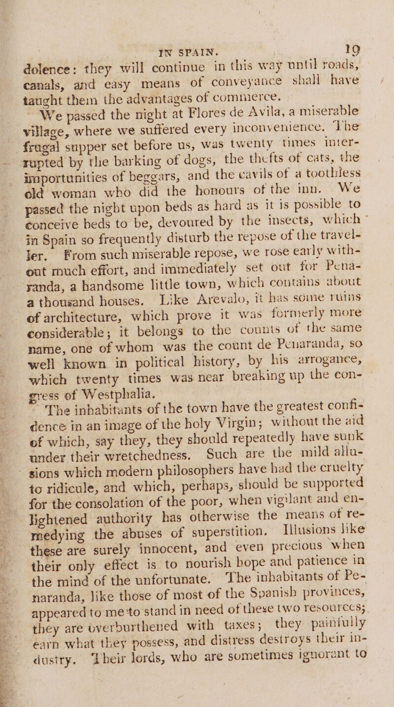 dolence: they will continue in this way until roads, canals, and easy means of conveyance shall have taught them the advantages of commerce. We passed the night at Flores de Avila, a miserable village, where we suffered every inconvenience, ‘Lhe fregal supper set before us, was twenty times inter- importunities of beggars, and the cavils of a toothless old woman who did the honours of the inn. We passed the night upon beds as hard as it is possible to conceive beds to be, devoured by the insects, which ~ in Spain so frequently disturb the repose of the travel- ler. From such miserable repose, we rose early with- oat much effort, and immediately set out for Pena- yanda, a handsome little town, which contains about a thousand houses. Like Arevalo, it has some ruins of architecture, which prove it was formerly more considerable; it belongs to the counts of the same name, one of whom was the count de Penaranda, so well known in political history, by his arrogance, which twenty times was near breaking up the eon- gress of Westphalia. * The inbabitants of the town have the greatest confi- dence in an image of the holy Virgin; without the aid of which, say they, they should repeatedly have sunk under their wretchedness. Such are the mild allu- to ridicule, and which, perhaps, should be supported for the consolation of the poor, when vigilant and en- lightened authority has otherwise the means of re- medying the abuses of superstition. Illusions like these are surely innocent, and even precious when their only effect is to nourish hope and patience in the mind of the unfortunate. The inhabitants of Pe- naranda, like those of most of the Spanish provinces, appeared to me‘to stand in need of these two resources; they are bverburthened with taxes; they painfully earn what they possess, and distress destroys their in- dustry. ‘Dheir lords, who are sometimes ignorant to