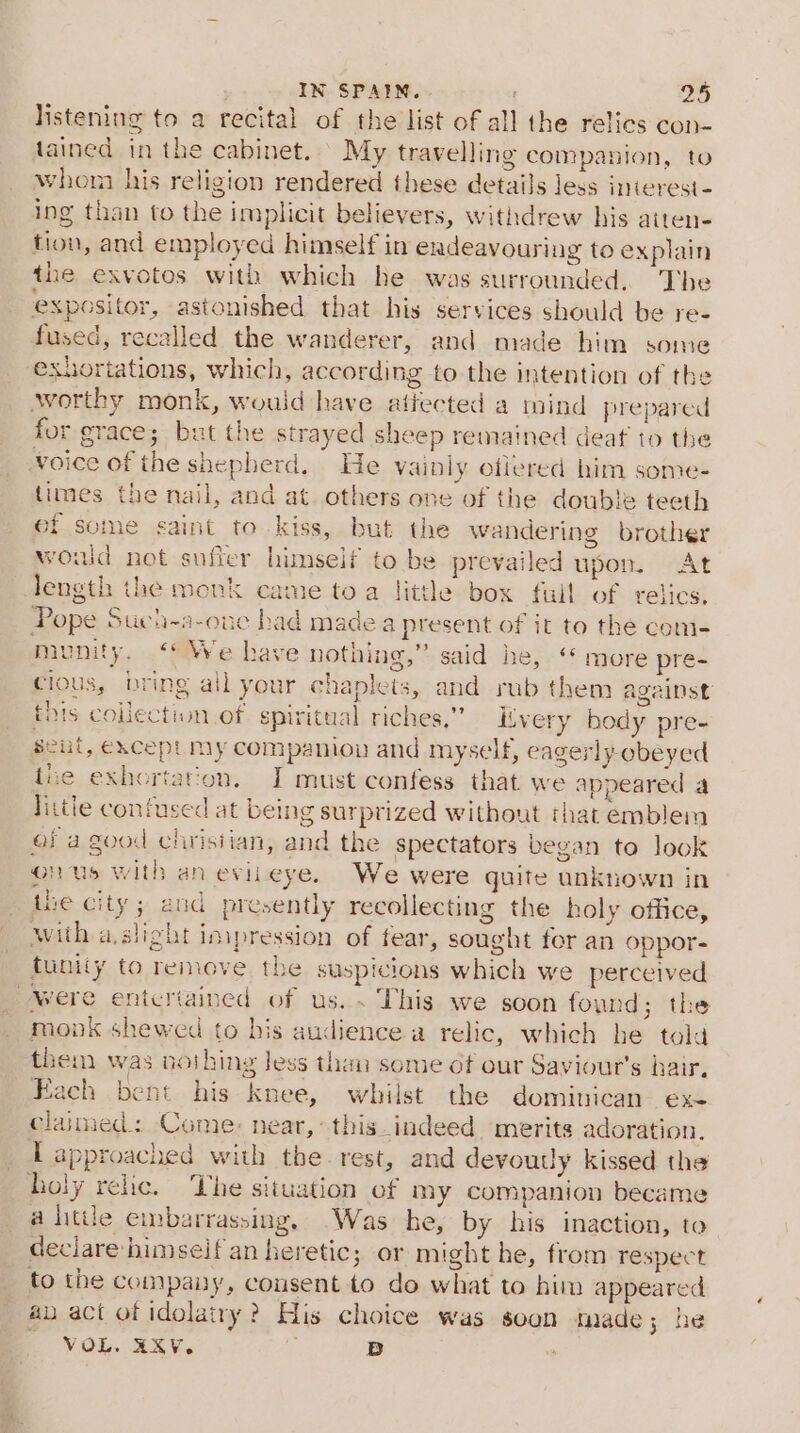 listening to a recital of the list of all the relics con- tained in the cabinet. | My travelling companion, to whom his religion rendered these details less interest- ing than to the implicit believers, withdrew his atten- tion, and employed himself in endeavouring to explain the exvotos with which he was surrounded. The expositor, astonished that his services should be re- fused, recalled the wanderer, and made him some exhortations, which, according to the intention of the worthy monk, would have atiected a mind prepared for grace; but the strayed sheep remained deat to the Voice of the shepherd. He vainly ofiered him some- times the nail, and at. others one of the double teeth ef some saint to kiss, but the wandering brother would not sufier himseif to be prevailed upon. At length the monk came toa little box full of relics. Pope Such-a-oue bad made a present of it to the com- munity. ‘We have nothing,” said he, ‘* more pre- cious, bring ail your chaplets, and rub them against this collection of. spiritual riches,” itvery body pre- seul, except My companion and myself, eagerly-obeyed tiie exhortation. I must confess that we appeared a little confused at being surprized without that emblem ef a good chrisiian, and the spectators began to look onus with aneviieye. We were quite unknown in the city; and presently recollecting the holy office, with a.slight impression of fear, sought fer an oppor- tunity to remove the suspicions which we perceived Were entertained of us. . This we soon found; the monk shewed to his audience a relic, which he told them was nothing less than some ot our Saviour’s hair. Each bent his knee, whilst the dominican ex- clannied: Come: near, this_indeed merits adoration. Tapproached with the rest, and devoutly kissed the holy relic. The situation of my companion became a little embarrassing, Was he, by his inaction, to declare himself an heretic; or might he, from respect to the company, consent to do what to him appeared ap act of idolatry? His choice was soon made; he VOL. RXV. ; BD