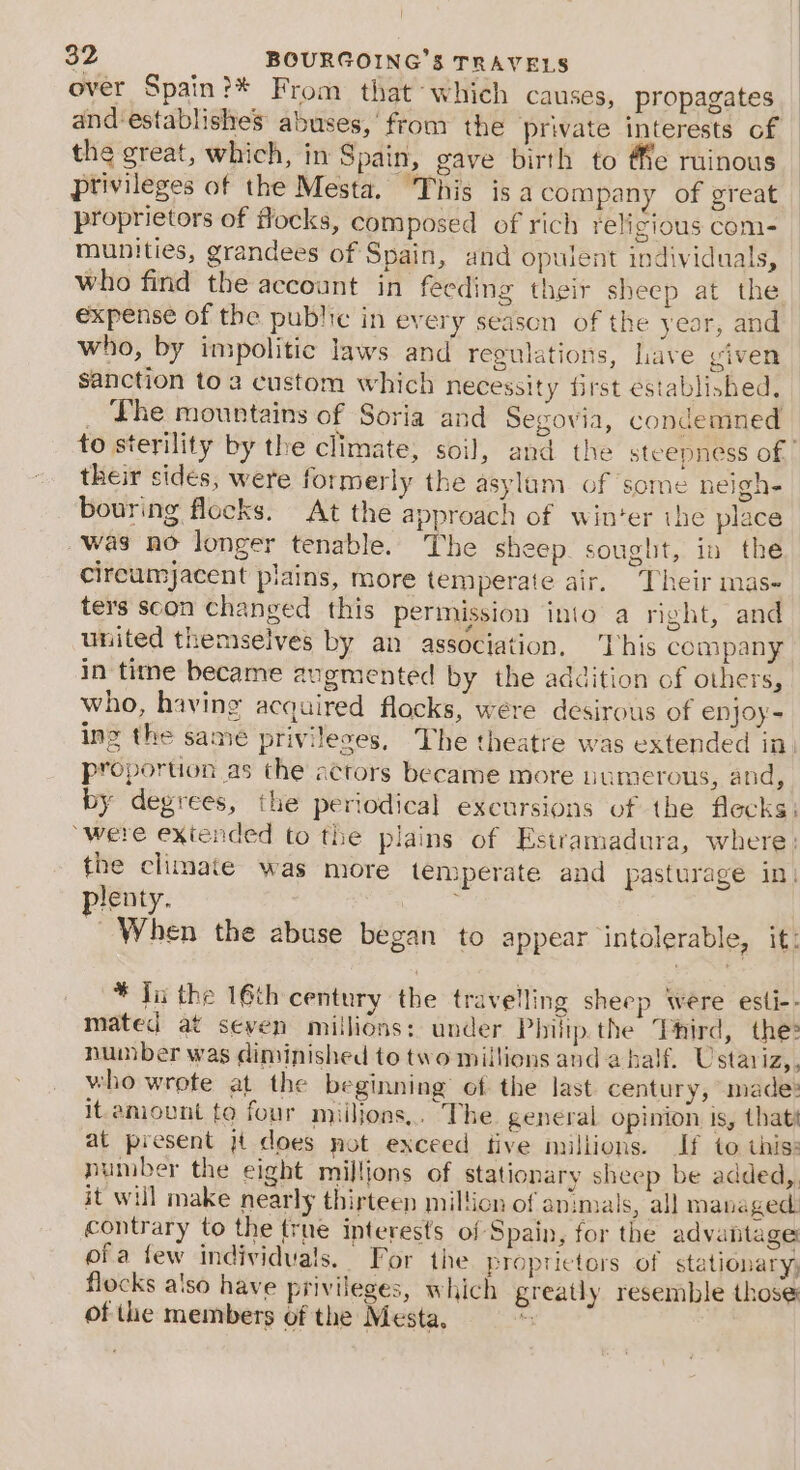 over Spain?* From that which causes, propagates and establishes abuses,’ from the private interests of the great, which, in Spain, gave birth to Me ruinous privileges of the Mesta, This is a company of great proprietors of flocks, composed of rich religious com- munities, grandees of Spain, and opulent individuals, who find the account in feeding their sheep at the expense of the public in every season of the year, and who, by impolitic laws and regulations, Lave viven sanction toa custom which necessity first established, Lhe mountains of Soria and Segovia, condemned their sides, were formerly the asylam of some neigh bouring flocks. At the approach of winter ihe place was no longer tenable. The sheep. sought, in the cireumjacent plains, more temperate air. Their mas- ters scon changed this permission into a right, and united themselves by an association, ‘This company in time became augmented by the addition of others, who, having acquired flocks, were desirous of enjoy= ing the same privileses, The theatre was extended in. proportion as the actors became more numerous, and, by degrees, the periodical excursions of the flecks: “were extended to the plains of Estramadura, where: the climate was more temperate and pasturage in) plenty. , When the abuse began to appear intolerable, it: * Ji the 16th century the travelling sheep were esti-- mated at seven millions: under Phitp.the Third, the» number was diminished to two millions and a half. Ustar FAs who wrote at the beginning’ of the last century, made: it amount to four miilions,. The general opinion is, thats at present jt does not exceed tive millions. If to this: number the eight millions of stationary sheep be added, it will make nearly thirteen million of ap:mals, all managed. contrary to the true ipterests of Spain, for the advantage ofa few individuals. For the proprietors of stationary, flocks a'so have privileges, which greatly resemble those of the members of the Mesta, s