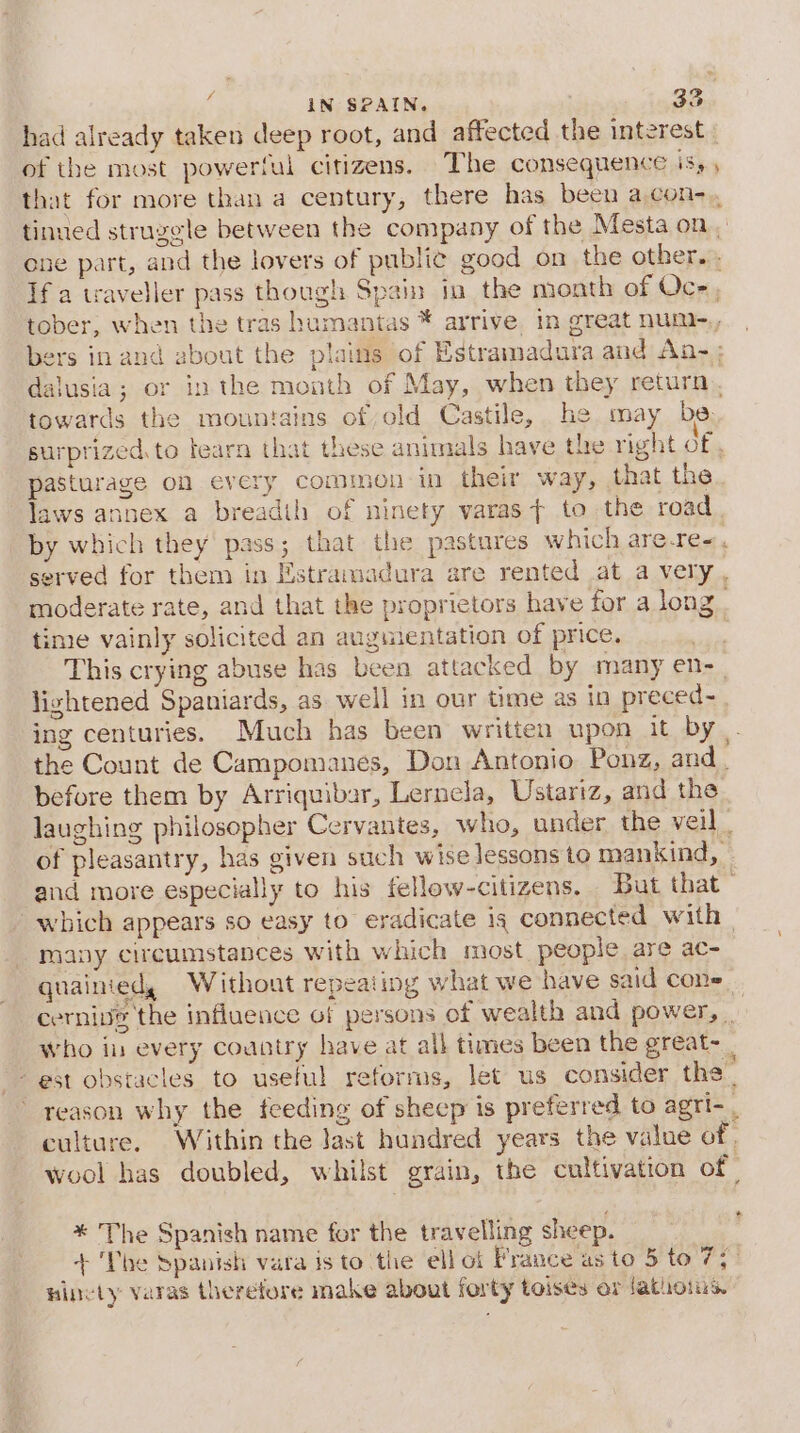 had already taken deep root, and affected the interest of the most powerful citizens. The consequence is, that for more than a century, there has been a.con-., tinued struggle between the company of the Mesta on, ene part, and the lovers of public good on the other... If a traveller pass though Spain in the month of Oc-, tober, when the tras humantas * arrive in great nuni-,, bers in and about the plains of Estramadura and An- ; dalusia; or in the month of May, when they return, towards the mountains of old Castile, he may be surprized.to tearn that these animals have the right of, pasturage on every common in their way, that the laws annex a breadth of ninety varas &gt; to the road by which they pass; that the pastures which are-re=, served for them in Estramadura are rented at a very moderate rate, and that the proprietors have for a long . time vainly solicited an auguientation of price. : This crying abuse has been attacked by many en-_ lightened Spaniards, as well in our time as in preced- ing centuries. Much has been written upon it by. the Count de Campomanes, Don Antonio Ponz, and. before them by Arriquibar, Lernela, Ustariz, and the laughing philosopher Cervantes, who, under the veil . of pleasantry, has given such wise lessons to mankind, - and more especially to his fellow-citizens. But that which appears so easy to eradicate is connected with | many circumstances with which most people are ac- quainied, Without repeating what we have said cons. cernivs the influence of persons of wealth and power, | who in every country have at all times been the great- - est obstacles to useful reforms, let us consider the | reason why the feeding of shecp is preferred to agri- - culture. Within the last hundred years the value of, wool has doubled, whilst grain, the cultivation of | * The Spanish name for the travelling sheep. : + ‘Phe Spanish vara is to the ell of France as to 5 to 7; ninety varas therefore make about forty toises or Jathoiis,