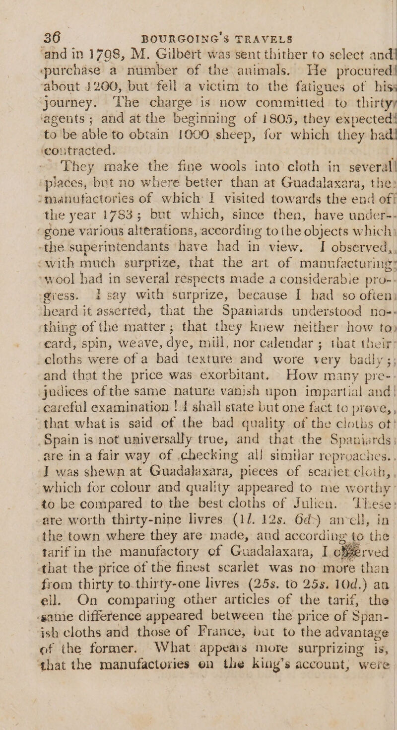 ‘and in 1798, M. Gilbért was sent thither to select andi ‘purchase a number of the animals. He procured! ‘about 1200, but fell a victim to the fatigues of hiss journey. The charge is now committed to thirtyy ‘agents ; and at the begi inning of 1805, they expected! to be able to obtain 1000 sheep, for which they had! ‘contracted. i They make the fine wools into cloth in several! places, but no where better than at Guadalaxara, the» omanutactories of which I visited towards the end off! the year 1783; but which, since then, have under-- “gone various alterations, according to the objects which) ‘the superintendants have had in view. I observed, “with much surprize, that the art of manufacturing: »wool had in several respects made a considerabie pro-- gress. I say with surprize, because I had so ofien: heard it asserted, that the Spaniards understood no-- thing of the matter; that they knew neither how to) card, spin, weave, dye, mill, nor calendar ; that ie cloths were of a bad texture and wore very badly and that the price was exorbitant. How many pre- judices of the same nature vanish upon impartial and! _careful examination !.J shall state but one fact to preve, , that what is said of the bad quality of the cloths ot! Spain is not universally true, and that the Spaniards: are ina fair way of .checking al! similar reproaches.. I was shewn at Guadalaxara, pieces of scariet cloih,, which for colour and quality appeared to me worthy: to be compared to the best cloths of Julicn. These: are worth thirty-nine livres (11. 12s. 6d&gt;) anvell, in the town where they are made, and according to the tarif in the manufactory ef Guadalaxara, I offerved that the price of the finest scarlet was no more than from thirty to.thirty-one livres (25s. to 25s. 10d.) an ell. On comparing other articles of the tarif, the game difference appeared between the price of Span- ish cloths and those of France, bat to the advantage of the former. What appeais more surprizing is, that the manufactories en the king’s account, were