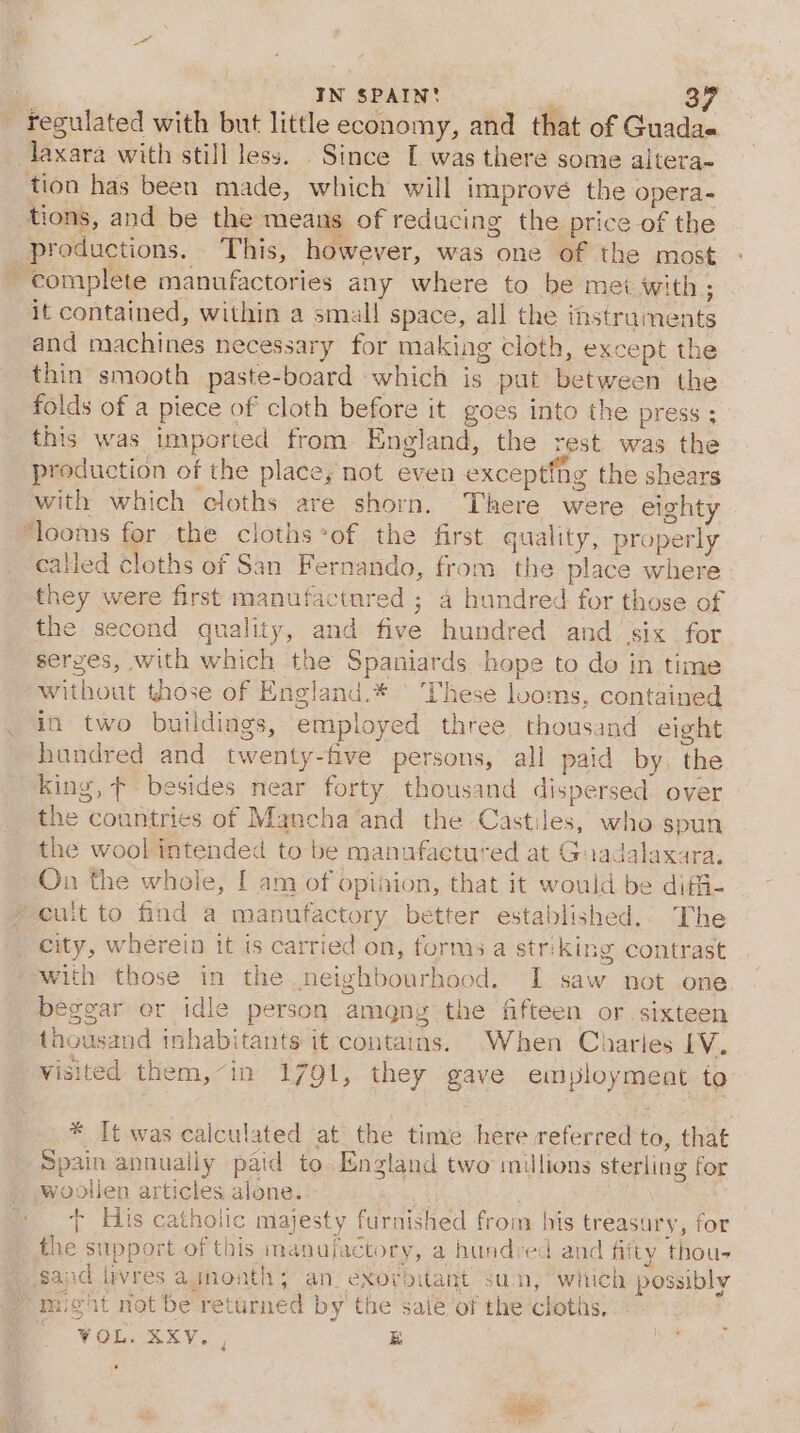 - regulated with but little economy, and that of Guadae laxara with still less. . Since I was there some altera- tion has been made, which will imprové the opera- tions, and be the means of reducing the price of the productions. This, however, was one of the most complete manufactories any where to be met with; it contained, within a small space, all the instraments and machines necessary for making cloth, except the thin smooth paste-board which is put between the folds of a piece of cloth before it goes into the press ; this was imported from England, the rest was the production of the place, not even excepting the shears with which cloths are shorn. There were eighty ‘looms for the cloths*of the first quality, properly called cloths of San Fernando, from the place where they were first manufactnred ; a hundred for those of the second quality, and five hundred and six for serges, with which the Spaniards hope to do in time without those of England.* | These looms, contained in two buildings, employed three thousand eight hundred and twenty-five persons, all paid by, the king, ¢ besides near forty thousand dispersed. over the countries of Mancha and the Castiles, who spun the wool intended to be manufactured at Guadalaxara, On the whole, [ am of opiiion, that it would be diffi- * cuit to find a manufactory better established.. The city, wherein it is carried on, forms a striking contrast with those in the neighbourhood. I saw not one beggar or idle person amgny the fifteen or sixteen thousand inhabitants it contains. When Charies EV. visited them,~in 1791, they gave employment to * It was calculated at the time here referred to, that Spain annually paid to. England two millions sterling for woolien articles alone. . t His catholic majesty furnished from his treasury, for the support of this manufactory, a hundred and fifty thou- sand livres agnonth; an. éXorbitant sun, which possibly “micht not be returned by’ the sale of the cloths. OV Gia RE VS, B Pe