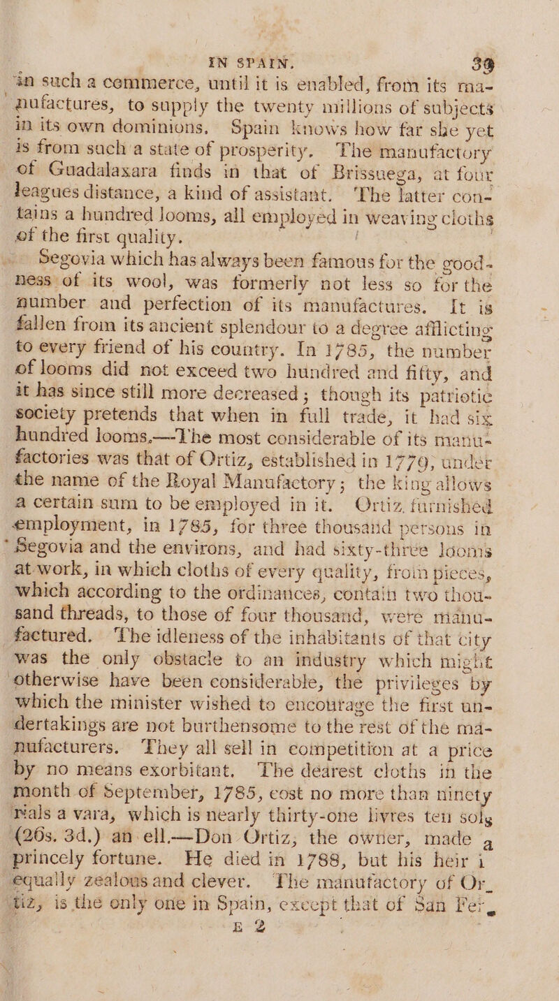 ‘an such a cemmerce, until it is enabled, from its ma- pufactures, to supply the twenty millions of subjects in its own dominions, Spain knows how far she yet is from sacha state of prosperity. The manufactory of Guadalaxara finds in that of Brissuega, at four leagues distance, a kind of assistant. ‘The latter con- tains a hundred looms, all employed in weaving cloths of the first quality. | | Segovia which has always been famous for the good- ness of its wool, was formerly not less so for the mumber and perfection of its manufactures. [t is fallen from its ancient splendour to a degree afflicting to every friend of his country. In 1785, the number of looms did not exceed two hundred and fifty, and it has since still more decreased ; though its patriotic society pretends that when in full trade, it had six hundred looms.—-The most considerable of its manu- factories was that of Ortiz, established in 1779; ander the name of the Royal Manufactory; the king allows a certain sum to be employed in it. Ortiz, furnished employment, in 1785, for three thousatid persons in ’ Segovia and the environs, and had sixty-three loons at work, in which cloths of every quality, froin pieces, which according to the ordinances, contain two thou- sand threads, to those of four thousand, were maiu- factured. ‘The idleness of the inhabitants of that city was the only obstacle to an industry which might “otherwise have been considerable, the privileges by which the minister wished to encotitage the first un- dertakings are not burthensome to the rest of the md- nufacturers. They all sell in competition at a price by no means exorbitant. The dearest cloths in the month of September, 1785, cost no more than ninety tals a vara, which is nearly thirty-one livres ten solg (20s. 3d.) an ell—Don Ortiz; the owner, made g princely fortune. He died in 1788, but his heir i equally zealous and clever. The manufactory of Or, diz, is the only one in Spain, except that of San Fer, EZ