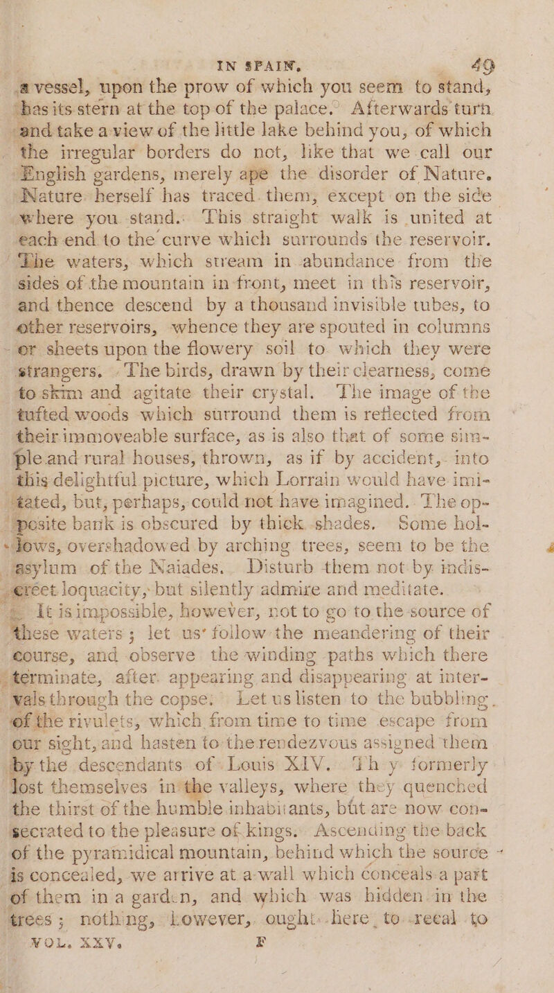 - vessel, upon the prow of which you seem to stand, ‘has its stern at the top of the palace.’ Afterwards turn. and take a view of the little lake behind you, of which _ the irregular borders do not, like that we call our English gardens, merely ape the disorder of Nature. Nature: herself has traced. them, except on the sice each end to the curve which surrounds the reservoir. ‘Lhe waters, which stream in abundance from the sides of the mountain infront, meet in this reservoir, and thence descend by a thousand invisible tubes, to other reservoirs, whence they are spouted in columns - or sheets upon the flowery soil to. which they were strangers. - ‘The birds, drawn by their clearness, come to skim and agitate their crystal. The image of the tufted woods which surround them is reflected from their immoveable surface, as is also that of some sim- ple and rural houses, thrown, as if by accident,. into this delightful picture, which Lorrain would have imi- tated, but, perhaps, could not have imagined. . The op- site batik is obscured by thick. shades. Some hol- lows, overshadowed by arching trees, seem to be the sylum of the Naiades.. Disturb them not by imdis- J erect loquacity, but silently admire and meditate. _ It isimpossible, however, not to go to the source of ; ‘these waters; let us’ follow: the meandering of their course, and observe the winding paths which there - terminate, a aiter. appearing and disappearing at inter- of the rivulets,; which from time to time escape from our sight, and hasten to the rendezvous assigned them ip the descendants of: Louis XIV... ‘th y formerly ost themselves inthe valleys, where they quenched the thirst of the humble inhabitants, bit. are now con- secrated to the pleasure of kings. Ascending the back is concealed, we arrive at a. wall which éonceals-a part of them ina gardcn, and which was hidden in the ‘trees ; ; nothing, Lowever,, ought.-here, to .reeal to NOL, AXY. EF 4