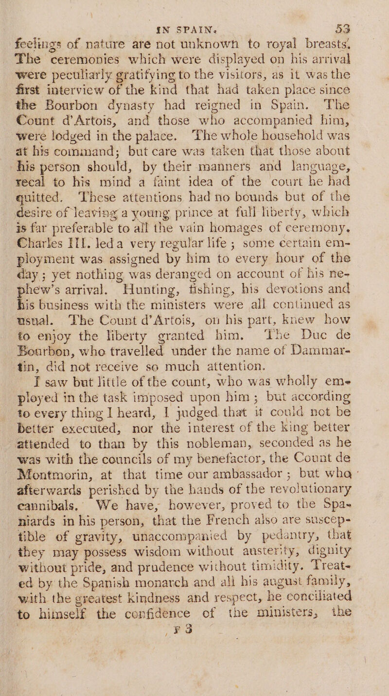 feelings of nature are not unknowh to royal breasts. The ceremonies which were displayed on his arrival were peculiarly grautying to the visitors, as it was the first interview of the kind that had taken place since the Bourbon dynasty had reigned in Spain. The Count d’Artois, and those who accompanied him, were lodged in the palace. The whole household was at his command; but care was taken that those about his person should, by their manners and language, recal to his mind a faint idea of the court he had guitted. These attentions had no bounds but of the desire of leaving a young prince at full liberty, which is far preferable to all the vain homages of ceremony, Charles HI. leda very regular life ; some certain em- ployment was assigned by him to every hour of the day ; yet nothing was deranged on account of his ne- pnew's arrival. Hunting, fishing, his devotions and is business with the ministers were all continued as usual. The Count d’Artois, on his part, knew how to enjoy the liberty granted him. The Duc de Bourbon, who travelled under the name of Dammar- tin, did not receive so much attention. T saw but little of the count, who was wholly eme ployed in the task imposed upon him ; but according to every thing I heard, | judged that it could not be better executed, nor the interest of the king better attended to than by this nobleman, seconded as he was with the councils of my benefactor, the Count de Montmorin, at that time our ambassador ; but wha - afterwards perished by the hands of the revolutionary cannibals. We have, however, proved to the Spa- niards in his person, that the French also are suscep- tible of gravity, unaccompanied by pedantry, that they may possess wisdom without austerity, dignity without pride, and prudence without timidity. Treat- ed by the Spanish monarch and all his august family, with the greatest kindness and respect, he conciliated to himself the confidence of the ministers, the /FS