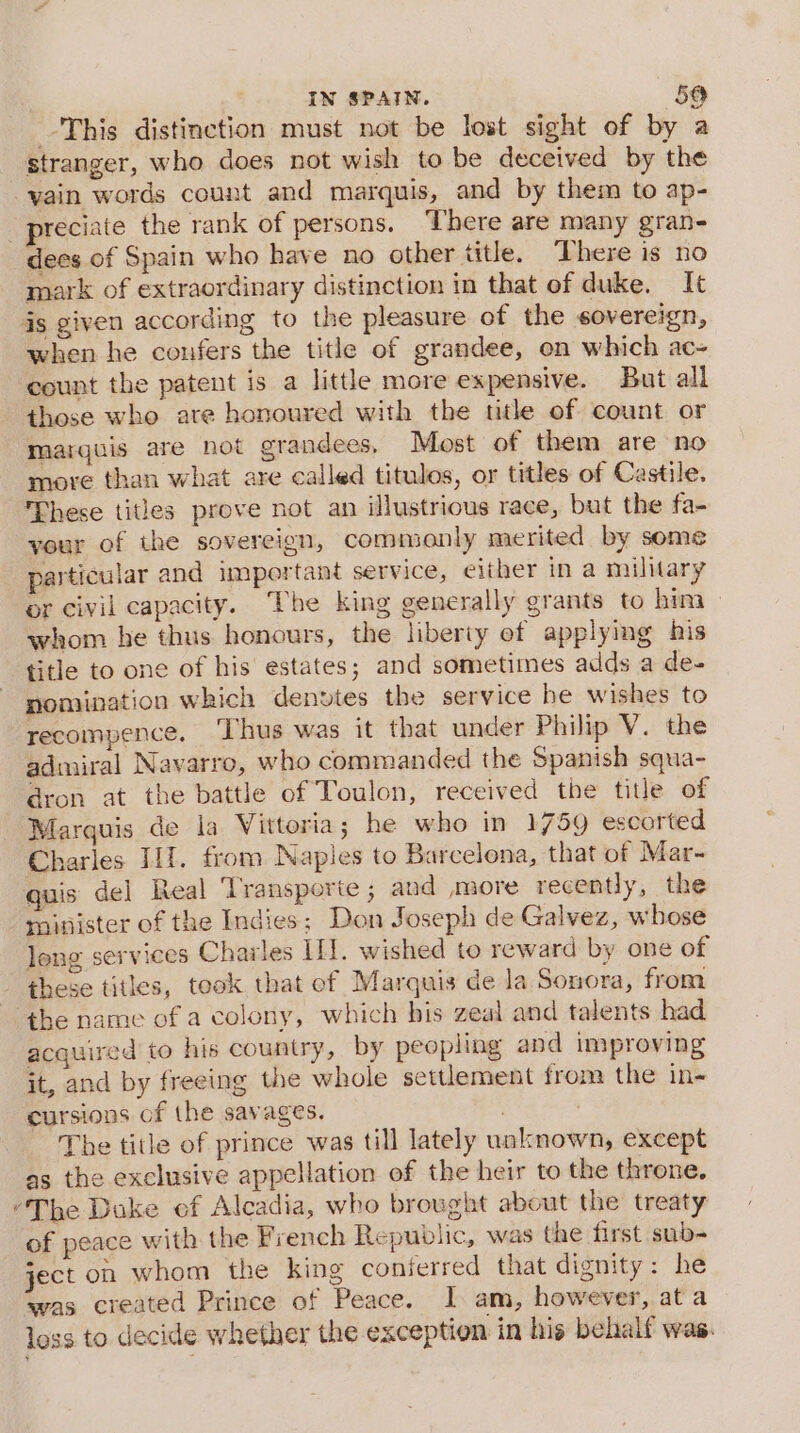 This distinction must not be lost sight of by a stranger, who does not wish to be deceived by the vain words count and marquis, and by them to ap- reciate the rank of persons. There are many gran- dees of Spain who have no other title. There is no mark of extraordinary distinction in that of duke. It is given according to the pleasure of the sovereign, when he confers the title of grandee, on which ac- count the patent is a little more expensive. But all those who are honoured with the title of count or marquis are not grandees, Most of them are no more than what are called titulos, or titles of Castile. These titles prove not an illustrious race, but the fa- your of the sovereign, commonly merited by some particular and important service, either in a military or civil capacity. The king generally grants to him whom he thus honours, the liberty ef applying his title to one of his estates; and sometimes adds a de- nomination which denvtes the service he wishes to recompence. ‘Thus was it that under Philip V. the admiral Navarro, who commanded the Spanish squa- dron at the battle of Toulon, received the title of Marquis de la Vittoria; he who in 1759 escorted Charles II. from Naples to Barcelona, that of Mar- quis del Real ‘Transporte ; and more recently, the minister of the Indies; Don Joseph de Galvez, whose leng services Charles IL]. wished to reward by one of these titles, teok that ef Marquis de la Sonora, from ‘the name of a colony, which his zeal and talents had acquired to his country, by peopling and improving it, and by freeing the whole settlement from the in cursions of the savages. : The title of prince was till lately unknown, except as the exclusive appellation of the heir to the throne. “The Duke of Alcadia, who brought about the treaty of peace with the French Republic, was the first sub- ject on whom the king conferred that dignity: he was created Prince of Peace. I am, however, at a loss to decide whether the exception in his behalf was.