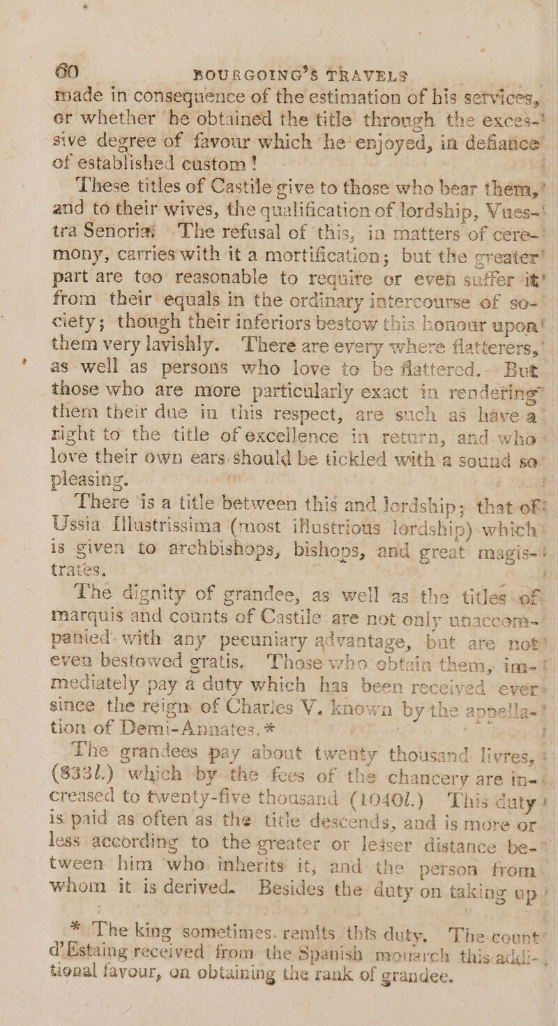 t made in consequence of the estimation of his services, er whether ‘he obtained the title through the exces-' | of established custom! | These titles of Castile give to those who bear them,’ and to their wives, the qualification of lordship, Vues-' tra Senoriai The refusal of this, in matters of ceres: mony, carries'with it a mortification; but the greater! part are teo reasonable to require or even suffer it’ from their equals in the ordinary intercourse of so- ciety; though their inferiors bestow this honour upoat them very lavishly. There are every where flatierers,’ as well as persons who love to be flattercd.-. But those who are more particularly exact in rendeting” them their due in this respect, are such as havea’ right to the title of excellence in return, and who love their own ears should be tickled with a sound sa’ pleasing. i a. There ‘is a title between this and lordship; that of! Ussia [llustrissima (most iHustrious lordship) which: is given to archbishops, bishops, and great magis-% trates. oon The dignity of grandee, as well as the titles of marquis and counts of Castile are not only unaccom- panied. with any peeuniary advantage, but are not’ even bestowed gratis, Those who obtain them, im-? mediately pay a duty which has been receiyed ever: since the reigm of Charles V. known by the appella~! tion.of Demi-Annates. * heb The grandees pay about twenty thousand livres, : ($331.) which by the fees of the chancery are in-- creased to twenty-five thousand (10401.) This duty 3 is paid as often as the title descends, and is more or less according to the greater or leiser distance be-* tween him who. inherits it; and the person from whoin it is derived. Besides the duty on taking up) fa : * The king sometimes. remits ‘thts duty, The count: d’Estaing received from the Spanish monarch this addi. tional favour, on obtaining the rank of grandee.