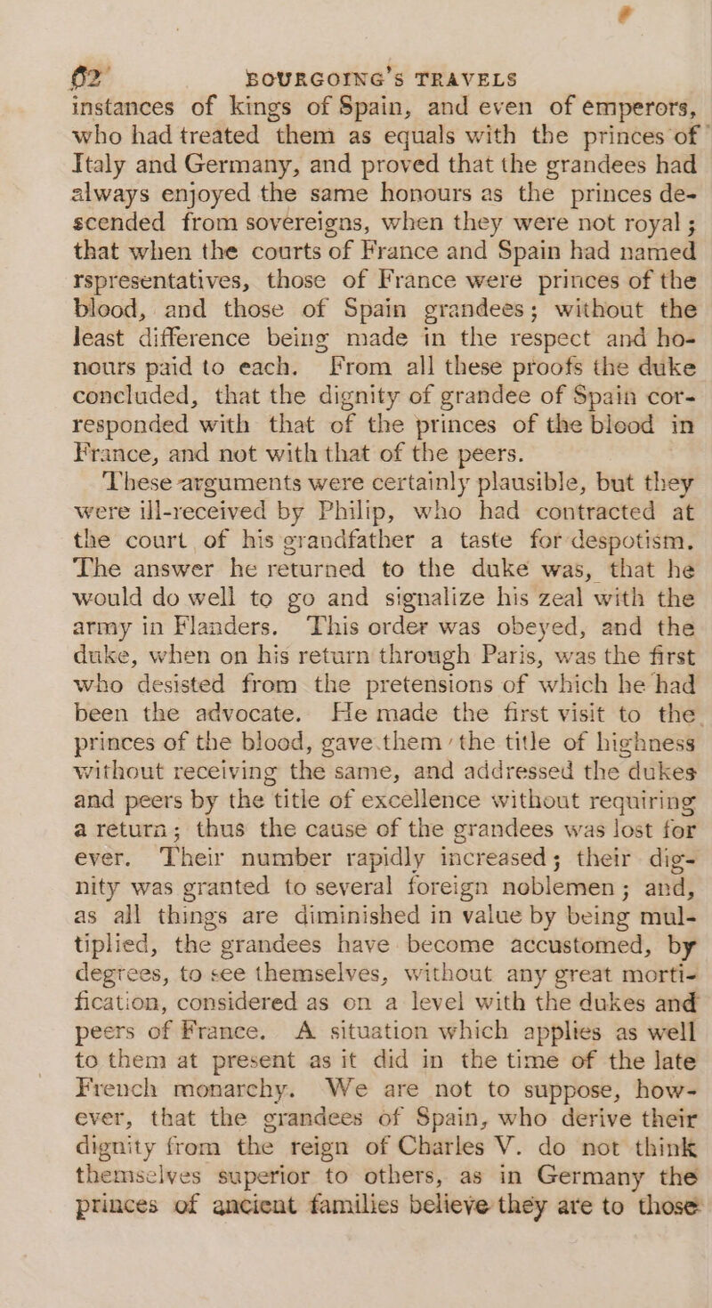 - instances of kings of Spain, and even of emperors, who had treated them as equals with the princes of” Italy and Germany, and proved that the grandees had always enjoyed the same honours as the princes de- scended from sovereigns, when they were not royal ; that when the courts of France and Spain had named rspresentatives, those of France were princes of the blood, and those of Spain grandees; without the least difference being made in the respect and ho- nours paid to each. From all these proofs the duke concluded, that the dignity of grandee of Spain cor- responded with that of the princes of the bleod in France, and not with that of the peers. These arguments were certainly plausible, but they were ill-received by Philip, who had contracted at the court of his grandfather a taste for despotism. The answer he returned to the duke was, that he would do well to go and signalize his zeal with the army in Flanders. This order was obeyed, and the duke, when on his return through Paris, was the first who desisted from the pretensions of which he had been the advocate. He made the first visit to the princes of the blood, gave.them the title of highness without receiving the same, and addressed the dukes and peers by the title of excellence without requiring a return; thus the catise of the grandees was lost for ever. Their number rapidly increased; their dig- nity was granted to several foreign noblemen; and, as all things are diminished in value by being mul- tiplied, the grandees have become accustomed, by degrees, to see themselves, without any great morti- fication, considered as on a level with the dukes and peers of France. A situation which applies as well to them at present as it did in the time of the late French monarchy. We are not to suppose, how- ever, that the grandees of Spain, who derive their dignity from the reign of Charles V. do not think themselves superior to others, as in Germany the princes of ancient families believe they are to those