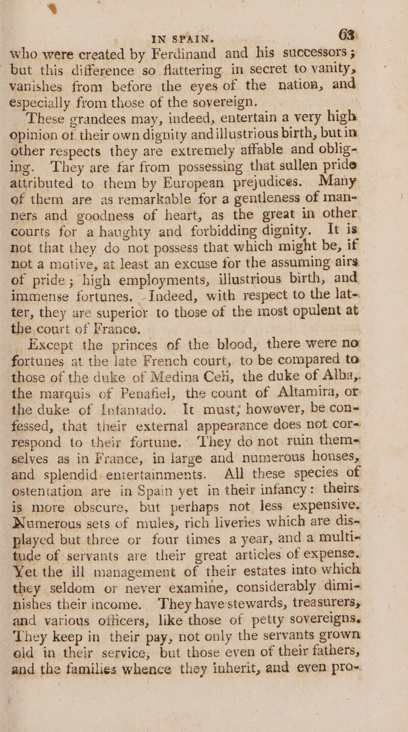 8 IN SPAIN. 63. who were created by Ferdinand and his successors ; but this difference so flattering in secret to vanity, vanishes from before the eyes of the nation, and especially from those of the sovereign. : These grandees may, indeed, entertain a very high Opinion of. their own dignity andillustrious birth, butin other respects they are extremely affable and oblig- ing. They are far from possessing that sullen pride attributed to them by European prejudices. Many of them are as remarkable for a gentleness of man- ners and goodness of heart, as the great in other courts for a haughty and forbidding dignity. It is not that they do not possess that which might be, if not a motive, at least an excuse for the assuming airs of pride; high employments, illustrious birth, and immense fortunes. -Indeed, with respect to the lat=. ter, they are superior to those of the most opulent at the court of France, Except the princes of the blood, there were no fortunes at the late French court, to be compared to those of the duke of Medina Celi, the duke of Alba,. the marquis of Penafiel, the count of Altamira, or the duke of Infantado. It must; however, be con- fessed, that their external appearance does not cor= respond to their fortune.’ They do not ruin them- selves as in France, in large and numerous houses, and splendid. entertainments. All these species of ostentation are in Spain yet in their infancy: theirs is more obscure, but perhaps not less expensive. Numerous sets of mules, rich liveries which are dis- played but three or four times a year, and a multi- tude of servants are their great articles of expense. Yet the ill management of their estates into which they seldom or never examine, considerably dimi- nishes their income. They have stewards, treasurers, and various officers, like those of petty sovereigns. They keep in their pay, not only the servants grown old in their service; but those even of their fathers, and the families whence they inherit, and even pro~