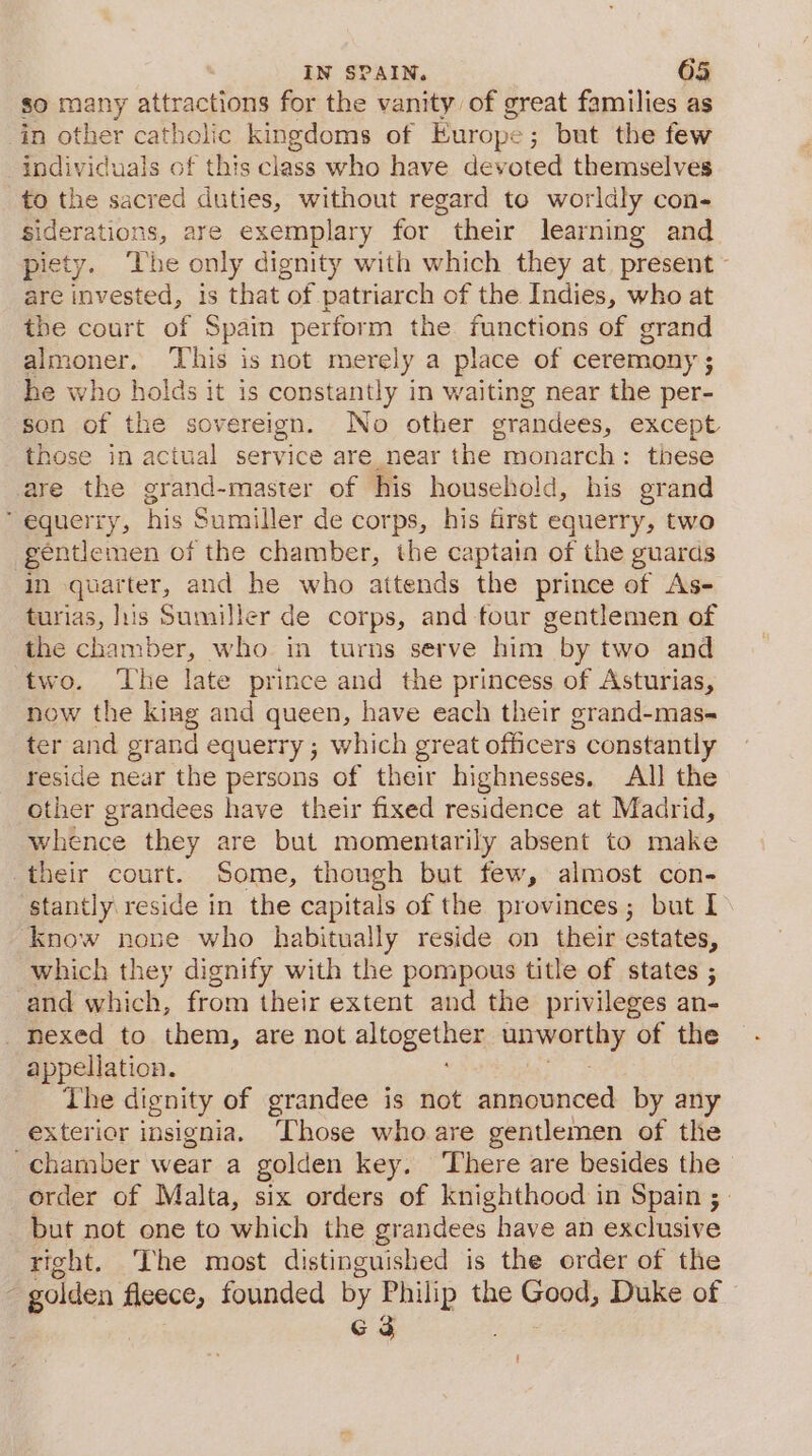 so many attractions for the vanity of great families as in other catholic kingdoms of Europe; but the few individuals of this class who have devoted themselves to the sacred duties, without regard to worldly con- siderations, are exemplary for their learning and piety. ‘The only dignity with which they at. present - are invested, is that of patriarch of the Indies, who at the court of Spain perform the. functions of grand almoner. This is not merely a place of ceremony ; he who holds it is constantly in waiting near the per- son of the sovereign. No other grandees, except those in actual service are near the monarch: these are the grand-master of his household, his grand  equerry, his Sumiller de corps, his first equerry, two gentlemen of the chamber, the captain of the guards in quarter, and he who attends the prince of As- turias, luis Sumiller de corps, and four gentlemen of the chamber, who in turns serve him by two and two. ‘The late prince and the princess of Asturias, now the kiag and queen, have each their grand-mas- ter and grand equerry ; which great officers constantly reside near the persons of their highnesses. All the other grandees have their fixed residence at Madrid, whence they are but momentarily absent to make their court. Some, though but few, almost con- stantly reside in the capitals of the provinces; but I know none who habitually reside on their estates, which they dignify with the pompous title of states ; and which, from their extent and the privileges an- nexed to them, are not aitogetlics Lewetthy of the appellation. The dignity of grandee is not announced by any exterior insignia. ‘Those who are gentlemen of the chamber wear a golden key. There are besides the order of Malta, six orders of knighthood in Spain ;_ but not one to which the grandees have an exclusive right. The most distinguished is the order of the ~ golden fleece, founded by Philip the Good, Duke of G3