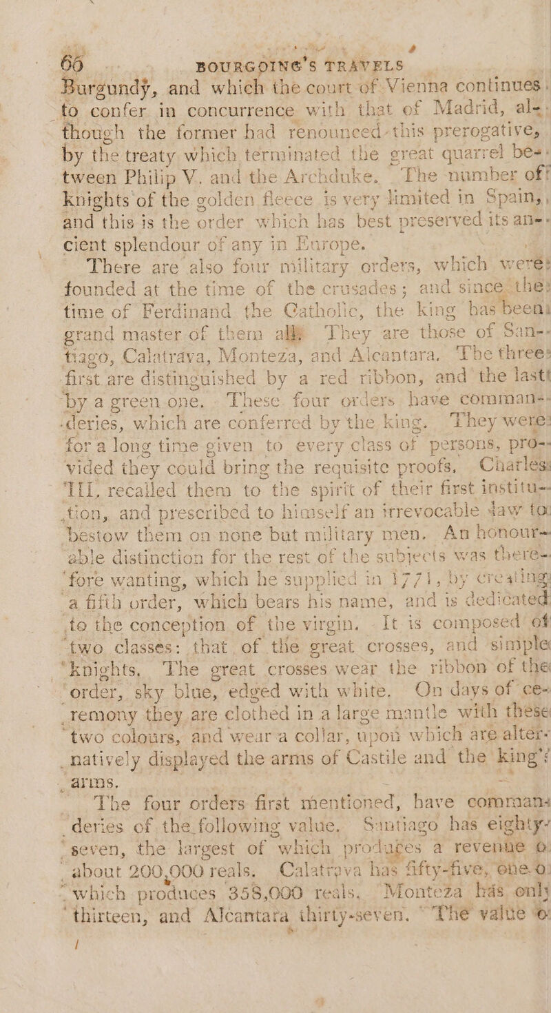 \ Cs Burgundy, and which the court of Vienna continues | thoug! h the former had renounced: this prerogative, by the treaty which terminated the great quarrel bes: tween Philip V. and the Archduke. The number off knights of the golden fleece 1s very limited in Spain, , and this is the order w bich has best pr eserved its ate» cient splendour of any in Europe. There are also four military orders, whee were? founded at the time of the crusades; and since the: time of Ferdinand the Catholic, the king bas een grand master of them al They are those of Sane- tiago, Calatrava, Monteza, and Alcantara. The threes for a long time given to every class of persons, pro-. vided they could bring the requisite proofs, Charléss ILL, recalled them to the spirit of their first institu- anes them on none but military men. An honour~ ble distinction for the rest of the subjects Riki there-. ‘fore wanting, which he supplied in 1771, by creating a fifth ate. Guten bens hishaice ands 7? decionele to the conception of the virgin. iy is composed | of ‘two. classes: that of te creat erAeaG, and simple “knights, The great crosses wear the ribbon of the “order, sky blue, edged with white. On days of ce- _temony they are clothed in a large mantle with these “two ¢ colonrs, and wear a collar, upoii which are alter- _natively displayed the arms of Castile a and the: ane ; 4, £ Be, LOUr orders first mentioned, have commana ‘deries of the following value. nye has eighty? “seven, the largest of “which prodages a revenue o _ about 200,000 reals. Calatrava ns fifty-five, “one 0} “which produces 358,000. reals. Monteza has only ‘thirteen, and Alcantara thirty-seven. “The value © /